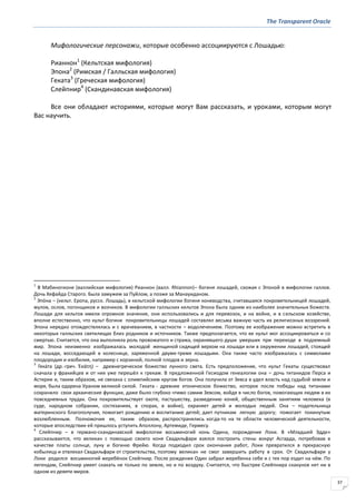 The Transparent Oracle
37
Мифологические персонажи, которые особенно ассоциируются с Лошадью:
Рианнон1
(Кельтская мифология)
Эпона2
(Римская / Галльская мифология)
Геката3
(Греческая мифология)
Слейпнир4
(Скандинавская мифология)
Все они обладают историями, которые могут Вам рассказать, и уроками, которым могут
Вас научить.
1
В Мабиногионе (валлийская мифология) Рианнон (валл. Rhiannon)– богиня лошадей, схожая с Эпоной в мифологии галлов.
Дочь Хефайда Старого. Была замужем за Пуйлом, а позже за Манауиданом.
2
Эпо́на – (кельт. Epona, русск. Лошадь), в кельтской мифологии богиня коневодства, считавшаяся покровительницей лошадей,
мулов, ослов, погонщиков и возчиков. В мифологии галльских кельтов Эпона была одним из наиболее значительных божеств.
Лошади для кельтов имели огромное значение, они использовались и для перевозок, и на войне, и в сельском хозяйстве,
вполне естественно, что культ богини покровительницы лошадей составлял весьма важную часть их религиозных воззрений.
Эпона нередко отождествлялась и с врачеванием, в частности – водолечением. Поэтому ее изображение можно встретить в
некоторых галльских святилищах близ родников и источников. Также предполагается, что ее культ мог ассоциироваться и со
смертью. Считается, что она выполняла роль провожатого и стража, охранявшего души умерших при переходе в подземный
мир. Эпона неизменно изображалась молодой женщиной сидящей верхом на лошади или в окружении лошадей, стоящей
на лошади, восседающей в колеснице, заряженной двумя-тремя лошадьми. Она также часто изображалась с символами
плодородия и изобилия, например с корзиной, полной плодов и зерна.
3
Гека́та (др.-греч. Ἑκάτη) – древнегреческое божество лунного света. Есть предположение, что культ Гекаты существовал
сначала у фракийцев и от них уже перешёл к грекам. В предложенной Гесиодом генеалогии она – дочь титанидов Перса и
Астерии и, таким образом, не связана с олимпийским кругом богов. Она получила от Зевса в удел власть над судьбой земли и
моря, была одарена Ураном великой силой. Геката - древнее хтоническое божество, которое после победы над титанами
сохранило свои архаические функции, даже было глубоко чтимо самим Зевсом, войдя в число богов, помогающих людям в их
повседневных трудах. Она покровительствует охоте, пастушеству, разведению коней, общественным занятиям человека (в
суде, народном собрании, состязаниях, в спорах, в войне), охраняет детей и молодых людей. Она – подательница
материнского благополучия, помогает рождению и воспитанию детей; дает путникам легкую дорогу; помогает покинутым
возлюбленным. Полномочия ее, таким образом, распространялись когда-то на те области человеческой деятельности,
которые впоследствии ей пришлось уступить Аполлону, Артемиде, Гермесу.
4
Слейпнир – в германо-скандинавской мифологии восьминогий конь Одина, порождение Локи. В «Младшей Эдде»
рассказывается, что великан с помощью своего коня Свадильфари взялся построить стены вокруг Асгарда, потребовав в
качестве платы солнце, луну и богиню Фрейю. Когда подходил срок окончания работ, Локи превратился в прекрасную
кобылицу и отвлекал Свадильфари от строительства, поэтому великан не смог завершить работу в срок. От Свадильфари у
Локи родился восьминогий жеребёнок Слейпнир. После рождения Один забрал жеребенка себе и с тех пор ездит на нём. По
легендам, Слейпнир умеет скакать не только по земле, но и по воздуху. Считается, что быстрее Слейпнира скакунов нет ни в
одном из девяти миров.
 