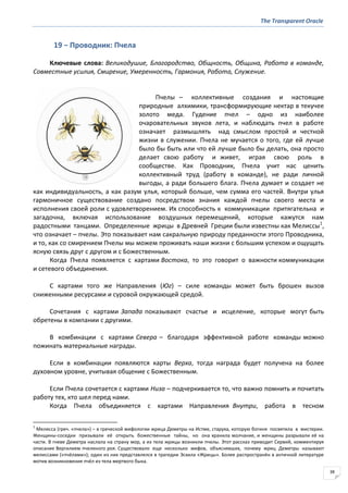The Transparent Oracle
38
19 − Проводник: Пчела
Ключевые слова: Великодушие, Благородство, Общность, Община, Работа в команде,
Совместные усилия, Смирение, Умеренность, Гармония, Работа, Служение.
Пчелы – коллективные создания и настоящие
природные алхимики, трансформирующие нектар в текучее
золото меда. Гудение пчел – одно из наиболее
очаровательных звуков лета, и наблюдать пчел в работе
означает размышлять над смыслом простой и честной
жизни в служении. Пчела не мучается о того, где ей лучше
было бы быть или что ей лучше было бы делать, она просто
делает свою работу и живет, играя свою роль в
сообществе. Как Проводник, Пчела учит нас ценить
коллективный труд (работу в команде), не ради личной
выгоды, а ради большего блага. Пчела думает и создает не
как индивидуальность, а как разум улья, который больше, чем сумма его частей. Внутри улья
гармоничное существование создано посредством знания каждой пчелы своего места и
исполнения своей роли с удовлетворением. Их способность к коммуникации притягательна и
загадочна, включая использование воздушных перемещений, которые кажутся нам
радостными танцами. Определенные жрицы в Древней Греции были известны как Мелиссы1
,
что означает – пчелы. Это показывает нам сакральную природу преданности этого Проводника,
и то, как со смирением Пчелы мы можем проживать наши жизни с большим успехом и ощущать
ясную связь друг с другом и с Божественным.
Когда Пчела появляется с картами Востока, то это говорит о важности коммуникации
и сетевого объединения.
С картами того же Направления (Юг) – силе команды может быть брошен вызов
сниженными ресурсами и суровой окружающей средой.
Сочетания с картами Запада показывают счастье и исцеление, которые могут быть
обретены в компании с другими.
В комбинации с картами Севера – благодаря эффективной работе команды можно
пожинать материальные награды.
Если в комбинации появляются карты Верха, тогда награда будет получена на более
духовном уровне, учитывая общение с Божественным.
Если Пчела сочетается с картами Низа – подчеркивается то, что важно помнить и почитать
работу тех, кто шел перед нами.
Когда Пчела объединяется с картами Направления Внутри, работа в тесном
1
Мелисса (греч. «пчела») – в греческой мифологии жрица Деметры на Истме, старуха, которую богиня посвятила в мистерии.
Женщины-соседки призывали её открыть божественные тайны, но она хранила молчание, и женщины разрывали её на
части. В гневе Деметра наслала на страну мор, а из тела жрицы возникли пчелы. Этот рассказ приводит Сервий, комментируя
описание Вергилием пчелиного роя. Существовало еще несколько мифов, объяснявших, почему жриц Деметры называют
мелиссами («пчёлами»); один из них представлялся в трагедии Эсхила «Жрицы». Более распространён в античной литературе
мотив возникновения пчёл из тела мертвого быка.
 