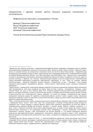 The Transparent Oracle
39
сотрудничестве с другими поможет достичь большего ощущения сплоченности и
согласованности.
Мифологические персонажи, ассоциируемые с Пчелой:
Деметра1
(Греческая мифология)
Вишну2
(Индийская мифология)
Нейт3
(Египетская мифология)
Артемида4
(Греческая мифология)
Чтение об этих Божествах расширит Ваше понимание природы Пчелы.
1
Деме́тра др.-греч. ∆ηµήτηρ, также ∆ηώ) – в древнегреческой мифологии богиня плодородия и земледелия. Одно из наиболее
почитаемых божеств олимпийского пантеона. Ее имя означает «Мать- Земля» (гр. da/ga, «земля»: Demeter – буквально «земля-
мать»); по спорной гипотезе, оно упоминается в микенских текстах как da-ma-te. Культ богини-матери – покровительницы
земледельцев, охраняющей все живое на земле, уходит корнями еще в доиндоевропейскую эпоху. У индоевропейских народов
ее называли Матерью-Землей (гр. Demeter, слав. Мать-Сыра-Земля, инд. Prthivi-Matar). Она – «Великая мать», порождающая
все живое и принимающая в себя умерших, воплощение первобытной творческой энергии. В подобной ипостаси (по одной из
гипотез) почиталась и Деметра: она считалась покровительницей чародеев, в чем она отождествлялась с великой богиней
Гекатой, являвшейся помощницей в колдовстве и единственной помощницей от него. Также ее называли Эринией
(«Мстительницей»), Термасией («Жаркой»), Хтонией («Земной», «Подземной»); ее дочь – Персефона – была царицей
подземного царства мертвых. Одновременно Деметра – «благая богиня», хранительница жизни, научившая человечество
земледелию.
2
Ви́шну (санскр.) – верховный Бог в вайгнавской традиции индуизма. В различных направлениях индуизма, Вишну поклоняются
либо непосредственно, либо через посредство его аватор, таких как Рама и Кришна. Последователи традиции смарта
почитают Вишну как одну из пяти основных форм Бога. В Пуранах содержится описание десяти основных аватар Вишну.
Девять из них ранее уже явились на Земле и выполнили свою миссию, а последняя, десятая аватара, должна низойти на Землю
в самом конце Кали- юги. В «Бхагавад-гите» Кришна объявляет, что целью его прихода в материальный мир является
возрождение принципов дхармы (В индийском историко-философском контексте термин «дхарма» всегда олицетворял
правильное поведение в жизни в соответствии со вселенскими законами.), победа над злом и явление своих божественных игр
ради блага падших обусловленных душ.
3
Нейт – египетская богиня охоты и войны, покровительница Саиса в Западной Дельте. Возможно, Нейт отвечает карфагенской
и берберской богине Танните. Культ Нейт также был распространён у ливийцев. Её иероглиф был одним из знаков их
татуировки. Уже в текстах пирамид и надписях древнего царства Нейт встречается неоднократно как мать бога Себека и
путеводительница покойного. Вообще она постоянно выступает в качестве матери божеств, особенно солнечных, и в
месте своего особенного почитания, Саисе, играла первенствующую роль, не входя в состав триады. До степени главного
божества страны возвысилась в так называемую саисскую эпоху, совпадающую с началом синкретизма и гностического
направления в религии; поэтому с Нейт сопоставлялись все женские божества и с её именем соединялись довольно
возвышенные философско-богословские представления. Большинство мифологов склоняется видеть в Нейт космическое
божество материи, из которой воссиял солнечный бог; лук и стрелы, с которыми она изображалась, указывали, может быть, на
лучи солнца.
4
Артеми́да (др.-греч. Ἄρτεµισ, микенск.a-ti-mi-te) – в греческой мифологии девственная, всегда юная богиня охоты, богиня
плодородия, богиня женского целомудрия, покровительница всего живого на Земле, дающая счастье в браке и помощь при
родах, позднее богиня Луны (её брат Аполлон был олицетворением Солнца). У Гомера – образ девичьей стройности.
Возможные этимологии имени – «медвежья богиня», «убийца» или «владычица».
 