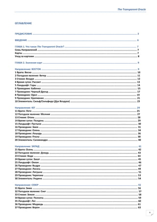 The Transparent Oracle
4
ОГЛАВЛЕНИЕ
ПРЕДИСЛОВИЕ .................................................................................................................................................... 2
ВВЕДЕНИЕ ........................................................................................................................................................... 6
ГЛАВА 1. Что такое The Transparent Oracle? ...................................................................................................... 7
Семь Направлений ............................................................................................................................................. 7
Карты .................................................................................................................................................................. 7
Уход за картами .................................................................................................................................................. 8
ГЛАВА 2. Значения карт ...................................................................................................................................... 9
Направление: ВОСТОК ........................................................................................................................................ 9
1 Врата: Весна ..................................................................................................................................................... 10
2 Погодное явление: Ветер ................................................................................................................................ 11
3 Стихия: Воздух ................................................................................................................................................. 12
4 Время суток: Рассвет ....................................................................................................................................... 13
5 Ландшафт: Горы .............................................................................................................................................. 14
6 Проводник: Бабочка ........................................................................................................................................ 15
7 Проводник: Черный Дрозд ............................................................................................................................. 17
8 Проводник: Орел ............................................................................................................................................ 19
9 Проводник: Крапивник ................................................................................................................................... 21
10 Элементаль: Сильф/Сильфида (Дух Воздуха) .............................................................................................. 23
Направление: ЮГ ............................................................................................................................................... 24
11 Врата: Лето .................................................................................................................................................... 25
12 Погодное явление: Молния .......................................................................................................................... 27
13 Стихия: Огонь ................................................................................................................................................. 28
14 Время суток: Полдень .................................................................................................................................... 29
15 Ландшафт: Пустыня ........................................................................................................................................ 30
16 Проводник: Змея ............................................................................................................................................ 31
17 Проводник: Олень .......................................................................................................................................... 34
18 Проводник: Лошадь ....................................................................................................................................... 36
19 Проводник: Пчела .......................................................................................................................................... 38
20 Элементаль: Саламандра ............................................................................................................................... 40
Направление: ЗАПАД ........................................................................................................................................... 41
21 Врата: Осень .................................................................................................................................................... 42
22 Погодное явление: Дождь ............................................................................................................................. 43
23 Стихия: Вода ................................................................................................................................................... 44
24 Время суток: Закат .......................................................................................................................................... 45
25 Ландшафт: Океан ............................................................................................................................................ 46
26 Проводник: Выдра .......................................................................................................................................... 47
27 Проводник: Лосось ......................................................................................................................................... 49
28 Проводник: Лягушка ....................................................................................................................................... 51
29 Проводник: Черепаха ..................................................................................................................................... 53
30 Элементаль: Ундина ....................................................................................................................................... 54
Направление: СЕВЕР ............................................................................................................................................ 55
31 Врата: Зима ..................................................................................................................................................... 56
32 Погодное явление: Снег .................................................................................................................................. 57
33 Стихия: Земля .................................................................................................................................................. 58
34 Время суток: Полночь ..................................................................................................................................... 59
35 Ландшафт: Лес ................................................................................................................................................ 60
36 Проводник: Медведь ..................................................................................................................................... 61
37 Проводник: Ворон .......................................................................................................................................... 63
 
