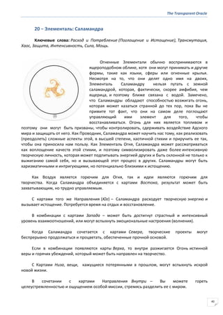 The Transparent Oracle
40
20 − Элементаль: Саламандра
Ключевые слова: Расход и Потребление (Поглощение и Истощение), Трансмутация,
Хаос, Защита, Интенсивность, Сила, Мощь.
Огненные Элементали обычно воспринимаются в
ящероподобном облике, хотя они могут принимать и другие
формы, такие как языки, сферы или огненные крылья.
Несмотря на то, что они делят одно имя на двоих,
Элементаль Саламандру нельзя путать с земной
саламандрой, которая, фактически, скорее амфибия, чем
ящерица, и поэтому ближе связана с водой. Замечено,
что Саламандры обладают способностью возжигать огонь,
которая может казаться странной до тех пор, пока Вы не
примите тот факт, что они на самом деле поглощают
управляющий ими элемент для того, чтобы
восстанавливаться. Огонь для них является топливом и
поэтому они могут быть призваны, чтобы контролировать, сдерживать воздействие Адского
мира и защищать от него. Как Проводник, Саламандра может научить нас тому, как реализовать
(преодолеть) сложные аспекты этой, в высшей степени, хаотичной стихии и приручить ее так,
чтобы она приносила нам пользу. Как Элементаль Огня, Саламандра может рассматриваться
как воплощение качеств этой стихии, и поэтому символизировать даже более интенсивную
творческую личность, которая может подпитывать энергией других и быть склонной не только к
выжиганию самой себя, но и вызывающей этот процесс в других. Саламандры могут быть
харизматичными и интригующими, но потенциально близкими к истощению.
Как Воздух является горючим для Огня, так и идеи являются горючим для
творчества. Когда Саламандра объединяется с картами Востока, результат может быть
захватывающим, но трудно управляемым.
С картами того же Направления (Юг) – Саламандра расходует творческую энергию и
вызывает истощение. Потребуется время на отдых и восстановление.
В комбинации с картами Запада – может быть достигнут страстный и интенсивный
уровень взаимоотношений, или могут вспыхнуть эмоциональные настроения (волнения).
Когда Саламандра сочетается с картами Севера, творческие проекты могут
беспрерывно продолжаться и процветать, обеспеченные прочной основой.
Если в комбинации появляются карты Верха, то внутри разжигается Огонь истинной
веры и горячих убеждений, который может быть направлен на творчество.
С Картами Низа, вещи, кажущиеся потерянными в прошлом, могут вспыхнуть искрой
новой жизни.
В сочетании с картами Направления Внутри – Вы можете гореть
целеустремленностью и ощущением особой миссии, стремясь разделить ее с миром.
 