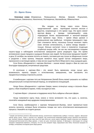 The Transparent Oracle
42
21 − Врата: Осень
Ключевые слова: Отражение, Размышление, Жатва, Урожай, Результат,
Интроспекция, Самоанализ, Накопление, Растворение, Наслаждение, Удовольствие.
Мы входим на Запад через сезон Осени,
представленной здесь гирляндами осенних листьев и
фруктов, созревающих в это время года. Эти врата имеют
круглую форму и трижды повторяющийся узор,
подходящие более восприимчивой и женской природе
этого времени года. Осень – время сбора урожая и
размышления над прибылью потерями прошедшего года.
Свет становится мягче, поскольку Солнце начинает терять
свою летнюю интенсивность, а завеса между мирами –
тоньше. Осенью наступает тоска и появляется тенденция
углубиться внутрь себя, так как мы наслаждаемся плодами
нашего труда и наблюдаем естественное завершение цикла уходящего года. Это время
вспоминания наших предков и ушедших близких нам людей. На Кельтском празднике Самайн1
в день 31 октября, мы можем почтить их память, поставив для них стулья за обеденным столом
и разделив с ними трапезу. Умершие являются лишь одной частью невидимого мира,
признанного в настоящее время, к тому же все существа Иного Мира всего лишь ушедшие духи.
Если Осень объединяется с картами Востока – знание может придти к Вам во снах или
благодаря природным, интуитивным средствам.
В сочетании с картами Юга – это может быть временем, когда лучше дать
возможность проекту придти к естественному завершению, чем заставлять его
продвигаться вперед и прилагать усилия.
В комбинации с картами того же Направления (Запад) Осень может указывать на глубоко
эмоциональный и интроспективный период, но непременно очищающий.
Когда Осень объединяется с картами Севера, важно оглянуться назад и осознать Ваши
удачи, и Вам потребуется время, чтобы насладиться ими.
С картами Верха – утешение и поддержка могут быть найдены в Высших сферах.
Когда появляются карты Низа, нежно и тепло вспомните тех, кто ушел, и, конечно,
почитайте невидимый мир щедрыми пожертвованиями.
Если Осень комбинируется с картами Направления Внутри, могут проявиться такие
аспекты личности, которые были оставлены позади как часть естественного эволюционного
процесса. Уважайте их и идите дальше.
1
Самайн (ant-Samhain) является обозначением месяца, аналогичного современному ноябрю. У кельтов издавна обозначает
третий месяц осени. Также у кельтов есть праздник под аналогичным названием Самайн (гэльск. Samhainn или Samhuinn,
ирл. Samhain). Длилось празднество семь суток (по трое суток до и после самого Самайна). Самайн отмечался как праздник,
посвященный окончанию лета, сбору урожая, а также как день почитания мертвых. В Ирландии и Шотландии его иногда
называли «праздником мертвых», считалось, что в эту ночь умирают люди, нарушившие свои гейсы. Начинался праздник 31
октября, считавшимся последним днем сбора урожая.
 