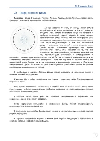 The Transparent Oracle
43
22 − Погодное явление: Дождь
Ключевые слова: Очищение, Грусть, Печаль, Расстройство, Неудовлетворенность,
Катарсис, Облегчение, Обновление, Восстановление.
Хорошо известен тот факт, что погода может сильно
воздействовать на наше настроение, и Дождю, вероятно,
отводится роль самого виноватого, когда он приводит к
наиболее негативной стороне эмоций. В конце концов,
небеса темнеют, улицы пустеют, ведь так некомфортно быть
замерзшим и промокшим. Наиболее меланхоличные песни и
стихи часто свидетельствуют о том, что бесконечный
дождь – отражение внутренней тоски во внешнем мире.
Однако весьма определенно существуют две стороны
значения этой карты, ибо, несмотря на то, что она
предвещает эмоциональный спад, она является важной для
нас, поскольку дает способность к самовыражению и
признанию темных сторон наших чувств с тем, чтобы они просто не усиливались внутри и не
застаивались, становясь причиной нездоровья. Также как мир был бы иссушен пылью без
живительной влаги Дождя, так и мы нуждаемся в исцеляющем очищении и облегчении
эмоциональной сферы. Как только мы отпустим нашу боль и освободимся от нее, мы сможем
ожидать следующего проблеска солнца.
В комбинации с картами Востока Дождь может указывать на негативные мысли и
пессимистический взгляд на мир.
С картами Юга – либо подавленное настроение скоротечно, либо Дождь сглаживает
творческий поток.
Если Дождь появляется в комбинации с картами того же Направления (Запад), тогда
существующие глубокие эмоциональные проблемы выражены, но с потенциалом для полного
исцеления и обретения мудрости.
С Картами Севера Дождь учит нас ценности эмоционального выражения для
сохранения нашего физического здоровья.
Когда карты Верха появляются в комбинации, Дождь может символизировать
исцеляющее благословение (молитву).
В сочетании с картами Низа Дождь может указывать на чувство потери и период скорби в
разумных пределах.
С картами Направления Внутри – может быть скрытая тенденция к пребыванию в
негативе, который необходимо высвободить.
 