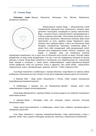 The Transparent Oracle
44
23 − Стихия: Вода
Ключевые слова: Эмоции, Исцеление, Интуиция, Сны, Мечты, Выражение,
Экспрессия, Рождение.
Элементарный символ Воды – обыкновенный синий
перевернутый вершиной вниз треугольник, который здесь
дополнен пульсацией, исходящей из центра треугольника.
Вода – женская стихия с сильной связью с деторождением и,
в более широком масштабе, Источником всей Жизни. Как и
многие вещи, связанные с Жизненным Началом, Вода также
проистекает из него, подобно рекам Подземного мира,
которые несут умершие Души к месту их назначения. Вода
обладает способностью принимать множество форм, и
может быть либо созидающей, либо разрушающей силой.
Большая часть поверхности нашей планеты находится под
водой, и подобно тому, как микрокосм является
отражением макрокосма, так и наши тела по большей части состоят из воды. Поэтому любое
воздействие на воду также воздействует и на нас, и все мы подвержены влиянию ее циклов
прилива и отлива. Когда Вода появляется в толковании, она свидетельствует об изменчивом
мире эмоций и интуиции, а также может символизировать людей родственных Водной
стихии профессий, таких как целители, поэты и адвокаты. Она также может представлять
зодиакальные знаки, принадлежащие водному тригону – Рыбы, Скорпион и Рак.
Если Вода появляется в комбинации с картами Востока, тогда берите на заметку любые
сообщения, полученные во снах, потому что они могут содержать важные уроки или послания.
С Картами Юга – Вода может смешиваться с Огнем, чтобы создать насыщенные
(парообразные) взаимоотношения!
В комбинации с картами того же Направления (Запад) – эмоции могут стать
подавляющими и трудно контролируемыми.
Когда Вода объединяется с картами Севера, ее можно увидеть в ее наиболее питающем и
заботливом аспекте.
С Картами Верха – благодаря снам или интуиции можно осознать послания
Ангельского мира.
Когда карты Низа появляются в комбинации, может быть глубокое понимание Духа и
невидимых сущностей.
Если Вода появляется с картами направления Внутри, тогда самопознание и связь с
другими может быть развита благодаря раскрытию латентных психических способностей.
 