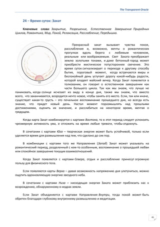 The Transparent Oracle
45
24 − Время суток: Закат
Ключевые слова: Закрытие, Разрешение, Естественное Завершение Природных
Циклов, Романтика, Мир, Покой, Релаксация, Расслабление, Передышка.
Прекрасный закат вызывает чувства покоя,
расслабления и, возможно, мечты о романтических
прогулках вдоль берега с любимым человеком,
реальным или воображаемым. Свет Заката преображает
землю золотыми тонами, и даже бетонный город может
приобрести мистическое потустороннее свечение. Это
время суток сигнализирует о переходе к другому способу
бытия, пороговый момент, когда встречаются миры и
беспокойный день уступает дорогу какой-нибудь радости,
которой владеет майский вечер. Когда Закат появляется в
толковании, он говорит о естественном завершении как
части большего цикла. Так как мы знаем, что лучше не
паниковать, когда солнце исчезает из виду в конце дня, также мы знаем, что вместо
всего, что заканчивается, возродится нечто новое, чтобы занять его место. Если, так или иначе,
существует какая-то грусть – это печальное воспоминание прошедшего дня, но всегда есть
знание, что придет новый день. Настал момент поразмышлять над прошлыми
достижениями, оценить их значение, и расслабиться на некоторое время, мечтая о
грядущем.
Когда карта Закат комбинируется с картами Востока, то в этот период следует успокоить
чрезмерную активность ума, и отложить на время любые тревоги, чтобы отдохнуть.
В сочетании с картами Юга – творческая энергия может быть устойчивой, только если
уделяется время для размышления над тем, что сделано до сих пор.
В комбинации с картами того же Направления (Запад) Закат может указывать на
романтический период, разделенный с кем-то особенным, воспоминание о прошедшей любви
или спокойное завершение текущих взаимоотношений.
Когда Закат появляется с картами Севера, отдых и расслабление принесут огромную
пользу для физического тела.
Если появляются карты Верха – давая возможность напряжению дня улетучиться, можно
ощутить вдохновляющую энергию звездного неба.
В сочетании с картами Низа – нисходящая энергия Заката может приблизить нас к
возрождению, обнаруженному в недрах земли.
Если Закат объединяется с картами Направления Внутри, тогда покой может быть
обретен благодаря глубокому внутреннему размышлению и медитации.
 
