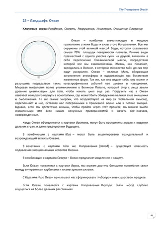 The Transparent Oracle
46
25 − Ландшафт: Океан
Ключевые слова: Рождение, Смерть, Разрушение, Исцеление, Очищение, Плавание.
Океан – наиболее впечатляющее и мощное
проявление стихии Воды и силы этого Направления. Все мы
окружены этой великой массой Воды, которая охватывает
свыше 70% площади поверхности планеты. Ранние виды
путешествий с одного участка суши на другой, включали в
себя пересечение Океанической массы, посредством
которой все мы взаимосвязаны. Жизнь, как полагают,
зародилась в Океане, в котором множество тайн до сих пор
ждут раскрытия. Океан – великая Мать, вбирающая
загрязнения атмосферы и одаривающая нас богатством
жизненных форм. Так же, как она отдает себя, она может и
разрушить посредством таких катастрофических событий как цунами и наводнения.
Мировая мифология полна упоминаниями о Великом Потопе, который стер с лица земли
древние цивилизации для того, чтобы начать цикл еще раз. Погрузить нас в Океан
означает ненадолго вернуть в лоно Богини, где может быть обнаружена великая сила очищения
и омоложения. Те же самые энергии, что воздействуют на мир (в глобальном смысле),
переполняют и нас, оставляя нас потерянными в приливной волне или в потоке эмоций.
Однако, если мы достаточно сильны, чтобы пройти через этот процесс, мы можем выйти
очищенными ото всех наших ненужных привязанностей и начать все сначала,
новорожденные.
Когда Океан объединяется с картами Востока, могут быть восприняты мысли и видения
дальних стран, и даже предчувствия будущего.
В комбинации с картами Юга – могут быть акцентированы созидательный и
возрождающий аспекты Океана.
В сочетании с картами того же Направления (Запад) – существует опасность
подавления эмоциональных аспектов Океана.
В комбинации с картами Севера – Океан предлагает исцеление и защиту.
Если Океан появляется с картами Верха, мы можем достичь большего понимания связи
между внутренними глубинами и планетарными силами.
С Картами Низа Океан приглашает нас сформировать глубокую связь с царством предков.
Если Океан появляется с картами Направления Внутри, связи могут глубоко
ощущаться на более дальних расстояниях.
 