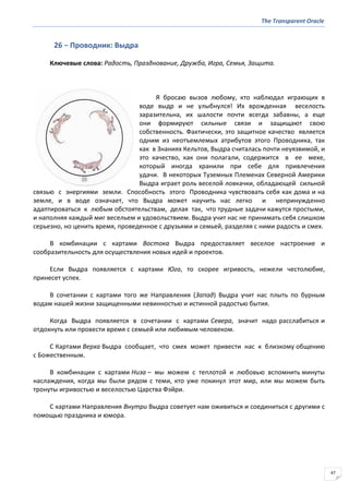 The Transparent Oracle
47
26 − Проводник: Выдра
Ключевые слова: Радость, Празднование, Дружба, Игра, Семья, Защита.
Я бросаю вызов любому, кто наблюдал играющих в
воде выдр и не улыбнулся! Их врожденная веселость
заразительна, их шалости почти всегда забавны, а еще
они формируют сильные связи и защищают свою
собственность. Фактически, это защитное качество является
одним из неотъемлемых атрибутов этого Проводника, так
как в Знаниях Кельтов, Выдра считалась почти неуязвимой, и
это качество, как они полагали, содержится в ее мехе,
который иногда хранили при себе для привлечения
удачи. В некоторых Туземных Племенах Северной Америки
Выдра играет роль веселой ловкачки, обладающей сильной
связью с энергиями земли. Способность этого Проводника чувствовать себя как дома и на
земле, и в воде означает, что Выдра может научить нас легко и непринужденно
адаптироваться к любым обстоятельствам, делая так, что трудные задачи кажутся простыми,
и наполняя каждый миг весельем и удовольствием. Выдра учит нас не принимать себя слишком
серьезно, но ценить время, проведенное с друзьями и семьей, разделяя с ними радость и смех.
В комбинации с картами Востока Выдра предоставляет веселое настроение и
сообразительность для осуществления новых идей и проектов.
Если Выдра появляется с картами Юга, то скорее игривость, нежели честолюбие,
принесет успех.
В сочетании с картами того же Направления (Запад) Выдра учит нас плыть по бурным
водам нашей жизни защищенными невинностью и истинной радостью бытия.
Когда Выдра появляется в сочетании с картами Севера, значит надо расслабиться и
отдохнуть или провести время с семьей или любимым человеком.
С Картами Верха Выдра сообщает, что смех может привести нас к близкому общению
с Божественным.
В комбинации с картами Низа – мы можем с теплотой и любовью вспомнить минуты
наслаждения, когда мы были рядом с теми, кто уже покинул этот мир, или мы можем быть
тронуты игривостью и веселостью Царства Фэйри.
С картами Направления Внутри Выдра советует нам оживиться и соединиться с другими с
помощью праздника и юмора.
 