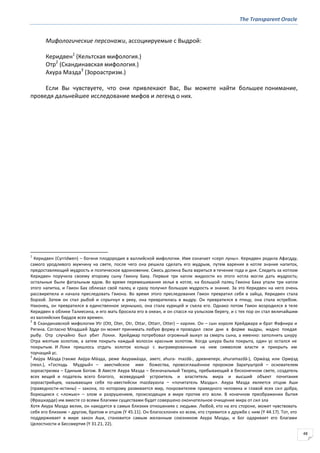 The Transparent Oracle
48
Мифологические персонажи, ассоциируемые с Выдрой:
Керидвен1
(Кельтская мифология.)
Отр2
(Скандинавская мифология.)
Ахура Мазда3
(Зороастризм.)
Если Вы чувствуете, что они привлекают Вас, Вы можете найти большее понимание,
проведя дальнейшее исследование мифов и легенд о них.
1
Керидвен (Cyrridwen) – богиня плодородия в валлийской мифологии. Имя означает «серп луны». Керидвен родила Афагдду,
самого уродливого мужчину на свете, после чего она решила сделать его мудрым, путем варения в котле знания напиток,
предоставляющий мудрость и поэтическое вдохновение. Смесь должна была вариться в течение года и дня. Следить за котлом
Керидвен поручила своему второму сыну Гвиону Баху. Первые три капли жидкости из этого котла могли дать мудрость;
остальные были фатальным ядом. Во время перемешивания зелья в котле, на большой палец Гвиона Баха упали три капли
этого напитка, и Гвион Бах облизал свой палец и сразу получил большую мудрость и знание. За это Керидвен на него очень
рассвирепела и начала преследовать Гвиона. Во время этого преследования Гвион превратил себя в зайца, Керидвен стала
борзой. Затем он стал рыбой и спрыгнул в реку, она превратилась в выдру. Он превратился в птицу, она стала ястребом.
Наконец, он превратился в единственное зернышко, она стала курицей и съела его. Однако потом Гвион возродился в теле
Керидвен в облике Талиесина, и его мать бросила его в океан, и он спасся на уэльском берегу, и с тех пор он стал величайшим
из валлийских бардов всех времен.
2
В Скандинавской мифологии Уtr (Ott, Oter, Otr, Ottar, Ottarr, Otter) – карлик. Он – сын короля Хрейдмара и брат Фафнира и
Регина. Согласно Младшей Эдде он может принимать любую форму и проводил свои дни в форме выдры, жадно поедая
рыбу. Отр случайно был убит Локки. Хрейдмар потребовал огромный выкуп за смерть сына, а именно: заполнить шкуру
Отра желтым золотом, а затем покрыть каждый волосок красным золотом. Когда шкура была покрыта, один ус остался не
покрытым. И Локи пришлось отдать золотое кольцо с выгравированным на нем символом власти и прикрыть им
торчащий ус.
3
Аху́ра Ма́зда (также Аху́ра-Ма́зда, реже Ахурама́зда, аветс. ahura- mazdā-, древнеперс. ahuramazdā-), Орма́зд или Орму́зд
(пехл.), «Господь Мудрый» – авестийское имя божества, провозглашённое пророком Заратуштрой – основателем
зороастризма – Единым Богом. В Авесте Ахура Мазда – безначальный Творец, пребывающий в бесконечном свете, создатель
всех вещей и податель всего благого, всеведущий устроитель и властитель мира и высший объект почитания
зороастрийцев, называющих себя по-авестийски mazdayasna – «почитатель Мазды». Ахура Мазда является отцом Аши
(праведности-истины) – закона, по которому развивается мир, покровителем праведного человека и главой всех сил добра,
борющихся с «ложью» – злом и разрушением, происходящих в мире против его воли. В конечном преображении бытия
(Фрашкарде) им вместе со всеми благими существами будет совершено окончательное очищение мира от сил зла
Хотя Ахура Мазда велик, он находится в самых близких отношениях с людьми. Любой, кто на его стороне, может чувствовать
себя его близким – другом, братом и отцом (Y 45.11). Он благосклонен ко всем, кто стремится к дружбе с ним (Y 44.17). Тот, кто
поддерживает в мире закон Аши, становится самым желанным союзником Ахура Мазды, и Бог одаривает его благами
Целостности и Бессмертия (Y 31.21, 22).
 