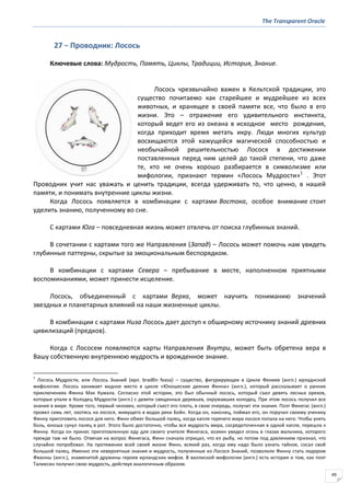 The Transparent Oracle
49
27 − Проводник: Лосось
Ключевые слова: Мудрость, Память, Циклы, Традиции, История, Знание.
Лосось чрезвычайно важен в Кельтской традиции, это
существо почитаемо как старейшее и мудрейшее из всех
животных, и хранящее в своей памяти все, что было в его
жизни. Это – отражение его удивительного инстинкта,
который ведет его из океана в исходное место рождения,
когда приходит время метать икру. Люди многих культур
восхищаются этой кажущейся магической способностью и
необычайной решительностью Лосося в достижении
поставленных перед ним целей до такой степени, что даже
те, кто не очень хорошо разбирается в символизме или
мифологии, признают термин «Лосось Мудрости»1
. Этот
Проводник учит нас уважать и ценить традиции, всегда удерживать то, что ценно, в нашей
памяти, и понимать внутренние циклы жизни.
Когда Лосось появляется в комбинации с картами Востока, особое внимание стоит
уделить знанию, полученному во сне.
С картами Юга – повседневная жизнь может отвлечь от поиска глубинных знаний.
В сочетании с картами того же Направления (Запад) – Лосось может помочь нам увидеть
глубинные паттерны, скрытые за эмоциональным беспорядком.
В комбинации с картами Севера – пребывание в месте, наполненном приятными
воспоминаниями, может принести исцеление.
Лосось, объединенный с картами Верха, может научить пониманию значений
звездных и планетарных влияний на наши жизненные циклы.
В комбинации с картами Низа Лосось дает доступ к обширному источнику знаний древних
цивилизаций (предков).
Когда с Лососем появляются карты Направления Внутри, может быть обретена вера в
Вашу собственную внутреннюю мудрость и врожденное знание.
1
Лосось Мудрости, или Лосось Знаний (ирл. bradбn feasa) – существо, фигурирующее в Цикле Фениев (англ.) ирладнской
мифологии. Лосось занимает видное место в цикле «Юношеские деяния Финна» (англ.), который рассказывает о ранних
приключениях Финна Мак Кумала. Согласно этой истории, это был обычный лосось, который съел девять лесных орехов,
которые упали в Колодец Мудрости (англ.) с девяти священных деревьев, окружавших колодец. При этом лосось получил все
знания в мире. Кроме того, первый человек, который съест его плоть, в свою очередь, получит эти знания. Поэт Финегас (англ.)
провел семь лет, охотясь на лосося, живущего в водах реки Бойн. Когда он, наконец, поймал его, он поручил своему ученику
Финну приготовить лосося для него. Финн обжег большой палец, когда капля горячего жира лосося попала на него. Чтобы унять
боль, юноша сунул палец в рот. Этого было достаточно, чтобы вся мудрость мира, сосредоточенная в одной капле, перешла к
Финну. Когда он принес приготовленную еду для своего учителя Финегаса, хозяин увидел огонь в глазах мальчика, которого
прежде там не было. Отвечая на вопрос Финегаса, Финн сначала отрицал, что ел рыбу, но потом под давлением признал, что
случайно попробовал. На протяжении всей своей жизни Финн, всякий раз, когда ему надо было узнать тайное, сосал свой
большой палец. Именно эти невероятные знания и мудрость, полученные из Лосося Знаний, позволили Финну стать лидером
Фианны (англ.), знаменитой дружины героев ирландских мифов. В валлиской мифологии (англ.) есть история о том, как поэт
Талиесин получил свою мудрость, действуя аналогичным образом.
 