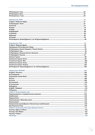 The Transparent Oracle
5
38 Проводник: Сова ............................................................................................................................................. 65
39 Проводник: Волк ............................................................................................................................................. 67
40 Элементаль: Гном ........................................................................................................................................... 69
Направление: ВЕРХ .............................................................................................................................................. 70
41 Врата: Небесная Сфера ................................................................................................................................... 71
42 Проводник: Ангел ........................................................................................................................................... 73
43 Солнце ............................................................................................................................................................. 74
44 Луна .................................................................................................................................................................. 76
45 Марс ................................................................................................................................................................. 78
46 Меркурий ......................................................................................................................................................... 80
47 Юпитер ............................................................................................................................................................. 82
48 Венера .............................................................................................................................................................. 85
49 Сатурн ............................................................................................................................................................... 87
50 Полярность: Белый Дракон (+ см. 60 Красный Дракон) .................................................................................. 89
Направление: НИЗ ................................................................................................................................................. 91
51 Врата: Мировое Древо ..................................................................................................................................... 92
Проводники Потустороннего Мира. ..................................................................................................................... 93
52 Проводник: Богиня Предков / Темная Богиня ................................................................................................. 93
53 Проводник: Сид ................................................................................................................................................. 94
54 Проводник: Великан (Гигант, Исполин) ............................................................................................................ 95
55 Проводник: Русалка ......................................................................................................................................... 97
Святыни Грааля. ..................................................................................................................................................... 98
56 Святыни Грааля: Котел ...................................................................................................................................... 99
57 Святыни Грааля: Меч ........................................................................................................................................ 100
58 Святыни Грааля: Копье ..................................................................................................................................... 101
59 Святыни Грааля: Камень .................................................................................................................................. 102
60 Полярность: Красный Дракон (+ см. 50 Белый Дракон) ................................................................................. 103
Направление: ВНУТРИ .......................................................................................................................................... 104
61 Врата: Личность ................................................................................................................................................ 105
62 Сновидение....................................................................................................................................................... 106
63 Осязание (также Вкус) ...................................................................................................................................... 107
64 Слух ................................................................................................................................................................... 108
65 Голос ................................................................................................................................................................. 109
66 Телепатия .......................................................................................................................................................... 110
67 Сочувствие ........................................................................................................................................................ 111
68 Видение ............................................................................................................................................................. 112
69 ДНК / Лабиринт ................................................................................................................................................. 113
70 Паутина ............................................................................................................................................................. 114
ГЛАВА 3. Использование карт .............................................................................................................................. 116
Перемешивание и сосредоточение внимания .................................................................................................... 116
Комбинации .......................................................................................................................................................... 116
Предсказание ........................................................................................................................................................ 116
Повествование / Мозговая атака .......................................................................................................................... 117
Визуализация ........................................................................................................................................................ 118
Безграничное разнообразие в бесконечных комбинациях ................................................................................. 119
Для Отважного Ума… ............................................................................................................................................ 120
ГЛАВА 4. Наложения (Расклады) Дэвида Рэнкина ............................................................................................... 121
Расклад «Здесь и Сейчас» ...................................................................................................................................... 121
Расклад «Ось Мира»............................................................................................................................................... 121
Расклад «Чакры» .................................................................................................................................................... 122
Об Авторе… ............................................................................................................................................................. 124
 