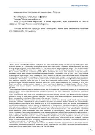 The Transparent Oracle
50
Мифологические персонажи, ассоциируемые с Лососем:
Финн Мак Кумал1
(Кельтская мифология)
Талиесин2
(Кельтская мифология)
Локи3
(Скандинавская мифология), а также персонажи, ярко показанные во многих
народных легендах Тихоокеанского побережья.
Большее понимание природы этого Проводника может быть обеспечено изучением
этих персонажей и легенд о них.
1
Фингал, точнее – Финн Мак Кумал (Финн, сын Кумала) (ирл. Fionn mac Cumhaill, иногда англ. Finn McCool) – легендарный герой
кельтских мифов III в. н.э. Ирландии, Шотландии и острова Мэн, воин, мудрец и провидец. Юный Финн около реки Бойн
встретил друида-лепрекона и поэта Финегаса (англ.) и стал учиться у него. Друид перед этим провел 7 лет, пытаясь поймать
волшебного Лосося Мудрости, который жил в пруду неподалеку. Тот, кто вкусил бы этой рыбы, приобрел бы все знания в мире.
Вот он, наконец, отловил его, и попросил ученика Финна приготовить его. Когда рыба жарилась, на ее боку вздулся
некрасивый пузырь. Финн раздавил его большим пальцем и ошпарился. Обожжённый палец он сунул в рот, и таким образом
нечаянно вкусил кожи Лосося, а также его мудрости. С этого момента он знал, как отомстить Голлу мак Морна. В следующих
историях Финн, чтобы прибегнуть к мудрости Лосося, иногда посасывает свой палец, и к нему приходит решение. Важное
место Лосося в этом рассказе – пример почтения, которое испытывается многими различными мифологиями к представителям
этого семейства. В данном случае речь идет о, скорее всего, Salmonidae midlandus variant. В традиционных ирландских
историях он любим благодаря своей силе, внешнему виду (у него больше чешуи, чем у других рыб этого вида, и из-за этого
более разнообразна колористическая окраска), а также значительной редкости в природе. История о Финне и Лососе
Мудрости имеет большое сходство с уэльским рассказом о Гвионе, и поднимает вопрос о возможном общем источнике для
них обоих.
2
О «легендарном» Талиесине известно несколько больше, чем об историческом. В валлийской традиции он воспринимался как
носитель тайного знания, ему приписывались сверхъестественные, в том числе пророческие способности и уникальный
поэтический дар.
«Я был синим лососем, Я был псом, лосем, косулей на горе, Колодками, лопатой, топором в руке, Жеребцом, быком, телёнком,
Зерном, что взошло на холме. Меня собрали и поместили в печь, Я упал, когда меня поджаривали, И меня проглотила курица.
Девять месяцев я был у неё в брюхе. Я был живым, я был мёртвым Я Талиесин».
Согласно «Истории Талиесина», вначале он был мальчиком по имени Гвион (Gwion), слугой старой ведьмы Керивден
(Кирридвен,Cyrridwen). У Керидвен была прекрасная дочь и уродливый сын по имени Морвран (Morfran), или Авагди (Afagddu).
Излечить Авагди от уродства не могла никакая магия, и тогда Керидвен решила сделать его мудрым. Воспользовавшись
наставлениями, найденными в книгах Вергилия (в Средние века он воспринимался как хранителем древней мудрости), она
стала варить зелье в огромном котле, заставив Гвиона помешивать варево. Три капли попали ему на палец, и мальчик, положив
палец в рот, проглотил капли. Так случилось, что вся сила зелья была заключена как раз в них, и Гвион обрёл дар великих
знаний и мудрости. Поняв, что Керидвен будет очень зла на него, он бросился прочь, а ведьма побежала в погоню за ним.
Убегая от Керидвен, Гвион превратился в кролика, тогда Керидвен обернулась собакой. Гвион превратился в рыбу и прыгнул в
реку, но ведьма стала выдрой. Когда мальчик обернулся птицей, Керидвен стала ястребом. Наконец Гвион стал пшеничным
зерном, а Керидвен обернулась курицей и склевала его. Тогда она забеременела, но, зная, что ребёнок ? это Гвион, она решила
его убить. Тем не менее, младенец оказался столь прекрасен, что она не смогла этого сделать и пустила его в море в кожаном
мешке. История превращений Гвиона напоминает историю ирландского героя Финна Мак Кумала, что, возможно, указывает на
их общее происхождение. + см. Керидвен – 26 – Выдра.
3
Локки (др.-исл. Loki, также Loki Laufeyjar sonr – Локки, сын Лаувей – божество (предположительно бог огня) в германо-
скандинавской мифологии, происходит из рода ётунов, но асы разрешили ему жить с ними в Асгарде за его необыкновенный
ум и хитрость. Другие имена Локки – Лодур, Лофт. + см. Отр – 26 – Выдра
 