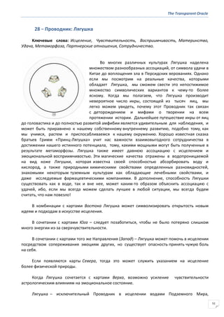 The Transparent Oracle
51
28 − Проводник: Лягушка
Ключевые слова: Исцеление, Чувствительность, Восприимчивость, Материнство,
Удача, Метаморфоза, Партнерские отношения, Сотрудничество.
Во многих различных культурах Лягушка наделена
множеством разнообразных ассоциаций, от символа удачи в
Китае до воплощения зла в Персидских верованиях. Однако
если мы посмотрим на реальные качества, которыми
обладает Лягушка, мы сможем свести это непостижимое
множество символических вариантов к чему-то более
ясному. Когда мы полагаем, что Лягушка производит
невероятное число икры, состоящей из тысяч яиц, мы
легко можем увидеть, почему этот Проводник так связан
с деторождением и мифами о творении на всем
протяжении истории. Дальнейшее путешествие икры от яиц
до головастика и до полностью развитой амфибии является удивительным для наблюдения, и
может быть приравнено к нашему собственному внутреннему развитию, подобно тому, как
мы учимся, растем и приспосабливаемся к нашему окружению. Хорошо известная сказка
братьев Гримм «Принц-Лягушка» учит нас важности взаимовыгодного сотрудничества в
достижении нашего истинного потенциала, тому, какими мощными могут быть полученные в
результате метаморфозы. Лягушка также имеет давнюю ассоциацию с исцелением и
эмоциональной восприимчивостью. Эти магические качества отражены в водопроницаемой
на вид коже Лягушки, которая известна своей способностью абсорбировать воду и
кислород, а также природными химическими свойствами определенных разновидностей,
знакомыми некоторым туземным культурам как обладающие лечебными свойствами, и
даже исследуемые фармацевтическими компаниями. В дополнение, способность Лягушки
существовать как в воде, так и вне нее, может каким-то образом объяснить ассоциацию с
удачей, ибо, если мы всегда можем сделать лучшее в любой ситуации, мы всегда будем
считать, что нам повезло!
В комбинации с картами Востока Лягушка может символизировать открытость новым
идеям и подходам в искусстве исцеления.
В сочетании с картами Юга – следует позаботиться, чтобы не было потеряно слишком
много энергии из-за сверхчувствительности.
В сочетании с картами того же Направления (Запад) – Лягушка может помочь в исцелении
посредством сопереживания эмоциям других, но существует опасность принять чужую боль
на себя.
Если появляются карты Севера, тогда это может служить указанием на исцеление
более физической природы.
Когда Лягушка сочетается с картами Верха, возможно усиление чувствительности
астрологическим влияниям на эмоциональное состояние.
Лягушка – исключительный Проводник в исцелении водами Подземного Мира,
 