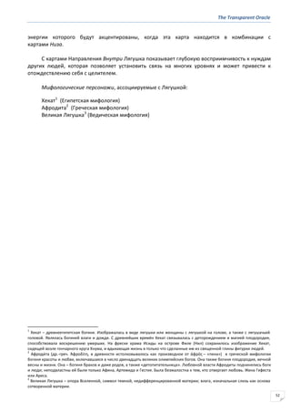 The Transparent Oracle
52
энергии которого будут акцентированы, когда эта карта находится в комбинации с
картами Низа.
С картами Направления Внутри Лягушка показывает глубокую восприимчивость к нуждам
других людей, которая позволяет установить связь на многих уровнях и может привести к
отождествлению себя с целителем.
Мифологические персонажи, ассоциируемые с Лягушкой:
Хекат1
(Египетская мифология)
Афродита2
(Греческая мифология)
Великая Лягушка3
(Ведическая мифология)
1
Хекат – древнеегипетская богиня. Изображалась в виде лягушки или женщины с лягушкой на голове, а также с лягушачьей
головой. Являлась богиней влаги и дождя. С древнейших времён Хекат связывалась с деторождением и магией плодородия,
способствовала воскрешению умерших. На фреске храма Исиды на острове Филе (Нил) сохранилось изображение Хекат,
сидящей возле гончарного круга Хнума, и вдыхающая жизнь в только что сделанные им из священной глины фигурки людей.
2
Афроди́та (др.-греч. Ἀφροδίτη, в древности истолковывалось как производное от ἀφρόσ – «пена») в греческой мифологии
богиня красоты и любви, включавшаяся в число двенадцать великих олимпийских богов. Она также богиня плодородия, вечной
весны и жизни. Она – богиня браков и даже родов, а также «детопитательница». Любовной власти Афродиты подчинялись боги
и люди; неподвластны ей были только Афина, Артемида и Гестия. Была безжалостна к тем, кто отвергает любовь. Жена Гефеста
или Ареса.
3
Великая Лягушка – опора Вселенной, символ темной, недифференцированной материи; влага, изначальная слизь как основа
сотворенной материи.
 