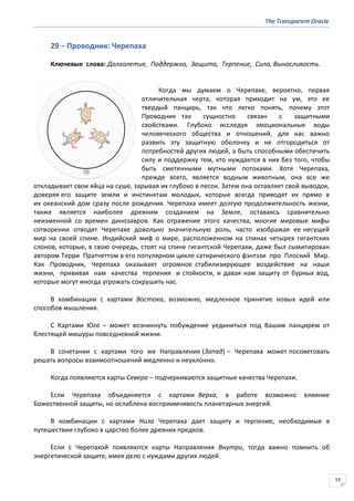 The Transparent Oracle
53
29 − Проводник: Черепаха
Ключевые слова: Долголетие, Поддержка, Защита, Терпение, Сила, Выносливость.
Когда мы думаем о Черепахе, вероятно, первая
отличительная черта, которая приходит на ум, это ее
твердый панцирь, так что легко понять, почему этот
Проводник так сущностно связан с защитными
свойствами. Глубоко исследуя эмоциональные воды
человеческого общества и отношений, для нас важно
развить эту защитную оболочку и не отгородиться от
потребностей других людей, а быть способными обеспечить
силу и поддержку тем, кто нуждается в них без того, чтобы
быть сметенными мутными потоками. Хотя Черепаха,
прежде всего, является водным животным, она все же
откладывает свои яйца на суше, зарывая их глубоко в песок. Затем она оставляет свой выводок,
доверяя его защите земли и инстинктам молодых, которые всегда приводят их прямо в
их океанский дом сразу после рождения. Черепаха имеет долгую продолжительность жизни,
также является наиболее древним созданием на Земле, оставаясь сравнительно
неизменной со времен динозавров. Как отражение этого качества, многие мировые мифы
сотворении отводят Черепахе довольно значительную роль, часто изображая ее несущей
мир на своей спине. Индийский миф о мире, расположенном на спинах четырех гигантских
слонов, которые, в свою очередь, стоят на спине гигантской Черепахи, даже был сымитирован
автором Терри Пратчеттом в его популярном цикле сатирического фэнтэзи про Плоский Мир.
Как Проводник, Черепаха оказывает огромное стабилизирующее воздействие на наши
жизни, прививая нам качества терпения и стойкости, и давая нам защиту от бурных вод,
которые могут иногда угрожать сокрушить нас.
В комбинации с картами Востока, возможно, медленное принятие новых идей или
способов мышления.
С Картами Юга – может возникнуть побуждение уединиться под Вашим панцирем от
блестящей мишуры повседневной жизни.
В сочетании с картами того же Направления (Запад) – Черепаха может посоветовать
решать вопросы взаимоотношений медленно и неуклонно.
Когда появляются карты Севера – подчеркиваются защитные качества Черепахи.
Если Черепаха объединяется с картами Верха, в работе возможно влияние
Божественной защиты, но ослаблена восприимчивость планетарных энергий.
В комбинации с картами Низа Черепаха дает защиту и терпение, необходимые в
путешествии глубоко в царство более древних предков.
Если с Черепахой появляются карты Направления Внутри, тогда важно помнить об
энергетической защите, имея дело с нуждами других людей.
 