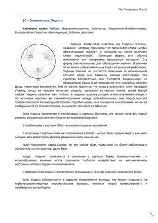 The Transparent Oracle
54
30 − Элементаль: Ундина
Ключевые слова: Любовь, Взаимоотношения, Увлечение, Страстная Влюбленность,
Безрассудная Страсть, Манипуляция, Соблазн, Красота.
Водные Элементали известны как Ундины (Русалки),
название которых происходит от Латинского слова «unda»
обозначающее «волна» (от которого мы также получили
слово «волнистый»). Принимая форму, они обычно
появляются как невероятно прекрасные женщины. Эту
форму они используют для обольщения мужчин. В отличие
от не менее соблазнительных Сирен в Греческой мифологии,
Ундины обычно не считаются опасными за исключением
случаев, когда они обижены своими партнерами. Как
существа бессмертные, они считаются бездушными, но
посредством брака и деторождения они способны обрести
Душу, теряя свое бессмертие. Тем не менее, трагично, что часто в результате муж покидает
Ундину, когда ее красота начинает увядать, заставляя ее ужасно мстить своей былой
любви. Ундина увлекает нас глубоко в водные царства эмоций, и хотя она может говорить
об истинных чувствах во взаимоотношениях между возлюбленными, она предостерегает
против опасности безрассудной страсти. Подобно морю, она прекрасна и неотразима, но когда
пробуждается ее темная сторона, Вы можете утонуть в ее объятьях.
Если Ундина появляется в комбинации с картами Востока, это может означать новый
уровень эмоционального понимания во взаимоотношениях.
В комбинации с картами Юга – возможен подъем настроения.
В сочетании с картами того же Направления (Запад) – может быть трудно видеть вне волн
эмоций, или может быть утеряна рациональность мышления.
Если появляются карты Севера, то это может быть указанием на более заботливые и
основательные отношения, даже брак.
Когда Ундина появляется в сочетании с картами Верха, космологические и
волнообразные влияния могут оказывать глубокое воздействие на эмоциональное
состояние, которое трудно контролировать.
С Картами Низа Ундине соответствует ассоциация с Темной Богиней Подземного Мира.
Если Ундина объединяется с картами Направления Внутри, это может указывать на
глубоко-укоренившиеся эмоциональные вопросы, которые трудно контролировать и
необходимо высвободить.
 