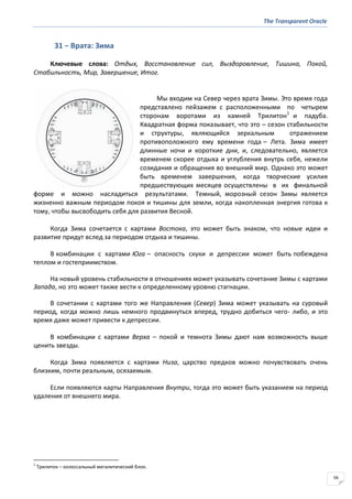 The Transparent Oracle
56
31 − Врата: Зима
Ключевые слова: Отдых, Восстановление сил, Выздоровление, Тишина, Покой,
Стабильность, Мир, Завершение, Итог.
Мы входим на Север через врата Зимы. Это время года
представлено пейзажем с расположенными по четырем
сторонам воротами из камней Трилитон1
и падуба.
Квадратная форма показывает, что это – сезон стабильности
и структуры, являющийся зеркальным отражением
противоположного ему времени года – Лета. Зима имеет
длинные ночи и короткие дни, и, следовательно, является
временем скорее отдыха и углубления внутрь себя, нежели
созидания и обращения во внешний мир. Однако это может
быть временем завершения, когда творческие усилия
предшествующих месяцев осуществлены в их финальной
форме и можно насладиться результатами. Темный, морозный сезон Зимы является
жизненно важным периодом покоя и тишины для земли, когда накопленная энергия готова к
тому, чтобы высвободить себя для развития Весной.
Когда Зима сочетается с картами Востока, это может быть знаком, что новые идеи и
развитие придут вслед за периодом отдыха и тишины.
В комбинации с картами Юга – опасность скуки и депрессии может быть побеждена
теплом и гостеприимством.
На новый уровень стабильности в отношениях может указывать сочетание Зимы с картами
Запада, но это может также вести к определенному уровню стагнации.
В сочетании с картами того же Направления (Север) Зима может указывать на суровый
период, когда можно лишь немного продвинуться вперед, трудно добиться чего- либо, и это
время даже может привести к депрессии.
В комбинации с картами Верха – покой и темнота Зимы дают нам возможность выше
ценить звезды.
Когда Зима появляется с картами Низа, царство предков можно почувствовать очень
близким, почти реальным, осязаемым.
Если появляются карты Направления Внутри, тогда это может быть указанием на период
удаления от внешнего мира.
1
Трилитон – колоссальный мегалитический блок.
 