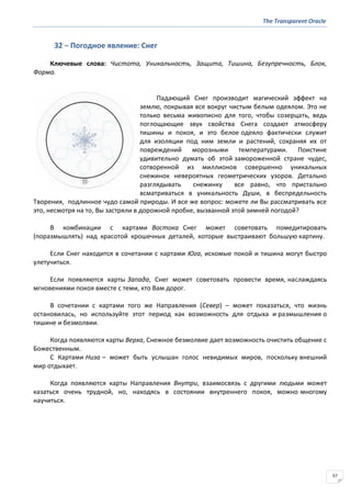 The Transparent Oracle
57
32 − Погодное явление: Снег
Ключевые слова: Чистота, Уникальность, Защита, Тишина, Безупречность, Блок,
Форма.
Падающий Снег производит магический эффект на
землю, покрывая все вокруг чистым белым одеялом. Это не
только весьма живописно для того, чтобы созерцать, ведь
поглощающие звук свойства Снега создают атмосферу
тишины и покоя, и это белое одеяло фактически служит
для изоляции под ним земли и растений, сохраняя их от
повреждений морозными температурами. Поистине
удивительно думать об этой замороженной стране чудес,
сотворенной из миллионов совершенно уникальных
снежинок невероятных геометрических узоров. Детально
разглядывать снежинку все равно, что пристально
всматриваться в уникальность Души, в беспредельность
Творения, подлинное чудо самой природы. И все же вопрос: можете ли Вы рассматривать все
это, несмотря на то, Вы застряли в дорожной пробке, вызванной этой зимней погодой?
В комбинации с картами Востока Снег может советовать помедитировать
(поразмышлять) над красотой крошечных деталей, которые выстраивают большую картину.
Если Снег находится в сочетании с картами Юга, искомые покой и тишина могут быстро
улетучиться.
Если появляются карты Запада, Снег может советовать провести время, наслаждаясь
мгновениями покоя вместе с теми, кто Вам дорог.
В сочетании с картами того же Направления (Север) – может показаться, что жизнь
остановилась, но используйте этот период как возможность для отдыха и размышления о
тишине и безмолвии.
Когда появляются карты Верха, Снежное безмолвие дает возможность очистить общение с
Божественным.
С Картами Низа – может быть услышан голос невидимых миров, поскольку внешний
мир отдыхает.
Когда появляются карты Направления Внутри, взаимосвязь с другими людьми может
казаться очень трудной, но, находясь в состоянии внутреннего покоя, можно многому
научиться.
 