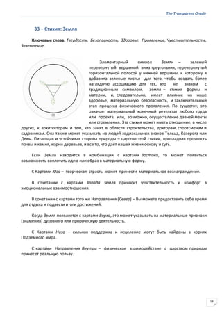 The Transparent Oracle
58
33 − Стихия: Земля
Ключевые слова: Твердость, Безопасность, Здоровье, Проявление, Чувствительность,
Заземление.
Элементарный символ Земли – зеленый
перевернутый вершиной вниз треугольник, перечеркнутый
горизонтальной полосой у нижней вершины, к которому я
добавила зеленые листья для того, чтобы создать более
наглядную ассоциацию для тех, кто не знаком с
традиционным символом. Земля – стихия формы и
материи, и, следовательно, имеет влияние на наше
здоровье, материальную безопасность, и заключительный
этап процесса физического проявления. По существу, это
означает материальный конечный результат любого труда
или проекта, или, возможно, осуществление давней мечты
или стремления. Эта стихия может иметь отношение, в числе
других, к архитекторам и тем, кто занят в области строительства, докторам, спортсменам и
садовникам. Она также может указывать на людей зодиакальных знаков Тельца, Козерога или
Девы. Питающая и устойчивая сторона природы – царство этой стихии, прохладная прочность
почвы и камня, корни деревьев, и все то, что дает нашей жизни основу и суть.
Если Земля находится в комбинации с картами Востока, то может появиться
возможность воплотить идею или образ в материальную форму.
С Картами Юга – творческая страсть может принести материальное вознаграждение.
В сочетании с картами Запада Земля приносит чувствительность и комфорт в
эмоциональные взаимоотношения.
В сочетании с картами того же Направления (Север) – Вы можете предоставить себе время
для отдыха и подвести итоги достижений.
Когда Земля появляется с картами Верха, это может указывать на материальные признаки
(знамения) духовного или пророческую деятельность.
С Картами Низа – сильная поддержка и исцеление могут быть найдены в корнях
Подземного мира.
С картами Направления Внутри – физическое взаимодействие с царством природы
принесет реальную пользу.
 