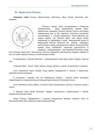 The Transparent Oracle
59
34 − Время суток: Полночь
Ключевые слова: Тишина, Одиночество, Уединение, Мир, Покой, Таинство, Сон,
Секреты.
Полночь, время суток, ассоциируемое с Северным
Направлением, здесь представлено серпом Луны,
окруженным звездами. Полночь можно считать настоящим
завершением дня, но Вы, вероятно, полагаете, что рассвет
сигнализирует о начале следующего. Таким образом, мы
можем видеть, что Полночь дарит нам время покоя,
избавление от требований и шума повседневной жизни. В
безмолвной темноте Полуночи мы можем наблюдать
красоту Луны и звезд и размышлять о тайнах Вселенной. Мы
можем легко вообразить секретную деятельность и
свидания, совершающиеся под покровом Полуночи, когда
вся остальная земля спит. Несомненно, Полночь предлагает драгоценные подарки любому из
нас, кто любит красоту тишины и покой звездного неба.
В комбинации с картами Востока – захватывающая новая идея может придти к Вам во
сне.
С Картами Юга – важно найти баланс между светом и тьмой, активностью и отдыхом.
Если появляются карты Запада, тогда время, проведенное в тишине и уединении,
поможет усилить интуицию.
В сочетании с картами того же Направления (Север) – темнота может выглядеть
подавляющей, но продолжительный период отдыха принесет огромную пользу.
Если появляются карты Верха, то можно остро почувствовать красоту и влияние звезд и
планет.
С Картами Низа покой Полуночи подарит возможность соприкоснуться с Вашим
внутренним пространством.
Когда Полночь объединяется с картами Направления Внутри, глубокая связь со
Вселенной может быть обретена через внутренний мир.
 