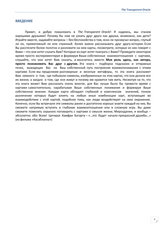 The Transparent Oracle
6
ВВЕДЕНИЕ
Привет, и добро пожаловать в The Transparent Oracle! Я надеюсь, мы станем
хорошими друзьями! Почему бы нам не узнать друг друга как друзья, возможно, как дети?
Играйте вместе, задавайте вопросы – без беспокойства о том, ясно ли прозвучал вопрос, глупый
ли он, примитивный ли или странный. Более важно рассказывать друг другу истории. Если
Вы расстелите белое полотно и разложите на нем карты, посмотрите, которые из них говорят с
Вами – что они хотят сказать Вам? Которые из карт хотят поиграть с Вами? Проведите некоторое
время просто экспериментируя и формируя Ваши собственные взаимоотношения с картами,
слушайте, что они хотят Вам сказать, и веселитесь вместе. Моя роль здесь, как автора,
просто познакомить Вас друг с другом. Эта книга – подборка подсказок и отправных
точек, выводящих Вас на Ваш собственный путь построения взаимопонимания с этими
картами. Если мы продолжим разговорные и веселые метафоры, то эта книга расскажет
Вам немного о том, где побывали символы, изображенные на этих картах, что они делали все
их жизни, а заодно о том, где они живут и почему им нравится там жить. Несмотря на то, что
эта книга может Вам рассказать очень многое, для Вас лучше было бы провести время с
картами самостоятельно, нарабатывая Ваши собственные понимания и формируя Ваше
собственное мнение. Каждая карта обладает глубиной и комплексом значений, тонкое
различение которых будет влиять на любые иные комбинации карт, вступающие во
взаимодействие с этой картой, подобное тому, как люди воздействуют на свое окружение.
Конечно, если Вы встречали эти символы ранее и достаточно хорошо знаете каждый из них, Вы
сможете напрямую вступить в глубокие взаимоотношения или в сложную игру. Вы даже
сможете пожелать серьезно поговорить с картами о смысле жизни, Мироздании, и вообще –
абсолютно обо Всем! Цитируя Хамфри Богарта – «…это будет начало прекрасной дружбы…»
(из фильма «Касабланка»)
 