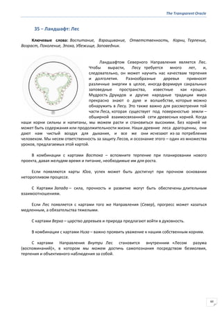 The Transparent Oracle
60
35 − Ландшафт: Лес
Ключевые слова: Воспитание, Взращивание, Ответственность, Корни, Терпение,
Возраст, Поколение, Эпоха, Убежище, Заповедник.
Ландшафтом Северного Направления является Лес.
Чтобы вырасти, Лесу требуется много лет, и,
следовательно, он может научить нас качествам терпения
и долголетия. Разнообразные деревья привносят
различные энергии в целое, иногда формируя сакральные
заповедные пространства, известные как «рощи».
Мудрость Друидов и другие народные традиции мира
прекрасно знают о духе и волшебстве, которые можно
обнаружить в Лесу. Это также важно для рассмотрения той
части Леса, которая существует под поверхностью земли –
обширной взаимосвязанной сети древесных корней. Когда
наши корни сильны и напитаны, мы можем расти и становиться высокими. Без корней не
может быть содержания или продолжительности жизни. Наши древние леса драгоценны, они
дают нам чистый воздух для дыхания, и все же они исчезают из-за потребления
человеком. Мы несем ответственность за защиту Лесов, и осознание этого – один из множества
уроков, предлагаемых этой картой.
В комбинации с картами Востока – вспомните терпение при планировании нового
проекта, давая желудям время и питание, необходимые им для роста.
Если появляются карты Юга, успех может быть достигнут при прочном основании
неторопливом процессе.
С Картами Запада – сила, прочность и развитие могут быть обеспечены длительным
взаимоотношениям.
Если Лес появляется с картами того же Направления (Север), прогресс может казаться
медленным, а обязательства тяжелыми.
С картами Верха – царство деревьев и природа предлагают войти в духовность.
В комбинации с картами Низа – важно проявить уважение к нашим собственным корням.
С картами Направления Внутри Лес становится внутренним «Лесом разума
(воспоминаний)», в котором мы можем достичь самопознания посредством безмолвия,
терпения и объективного наблюдения за собой.
 