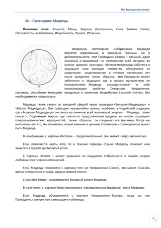 The Transparent Oracle
61
36 − Проводник: Медведь
Ключевые слова: Защита, Мощь, Энергия, Инстинкты, Сила, Зимняя спячка,
Пассивность, Бездействие, Инертность, Приют, Убежище.
Возможно, популярное изображение Медведя
является агрессивным и довольно грозным, но в
действительности, этот Проводник Севера – сильный, даже
ласковый, и уважаемый на протяжении всей истории во
многих древних культурах. Матери-медведицы заботятся и
защищают свое молодое потомство, обеспечивая их
средствами существованию в течение нескольких лет
после рождения; таким образом, этот Проводник может
заботиться и защищать нас в нашем путешествии по
Направлениям. Медведь сосредоточивает в себе
успокаивающие свойства Северного Направления,
становясь способным месяцами находиться в полезном бездействии (зимней спячке), без
необходимости просыпаться.
Медведь также связан со звездной сферой через созвездия «Большая Медведица» и
«Малая Медведица». Эти созвездия чрезвычайно важны, особенно в Индийской традиции,
где «Большая Медведица» считается источником всей вселенской энергии. Медведь также
связан с Подземным миром, где считается представителем предков во многих традициях
североамериканских народностей, таким образом, он соединяет все три мира. Когда мы
учитываем все это, мы понимаем, каким важным и ценным союзником и Проводником может
быть Медведь.
В комбинации с картами Востока – продолжительный сон может скоро закончиться.
Если появляются карты Юга, то в течение периода отдыха Медведь поможет нам
защитить с трудом достигнутый успех.
С Картами Запада – может указывать на ощущения стабильности и защиты внутри
любовных партнерских отношений.
Если Медведь появляется с картами того же Направления (Север), это может означать
время отстранения от мира, сродни зимней спячке.
С картами Верха – акцентируется Звездный аспект Медведя.
В сочетании с картами Низа усиливаются наследственные (родовые) связи Медведя.
Если Медведь объединяется с картами Направления Внутри, тогда он, как
Проводник, советует нам самозащиту и убежище.
 