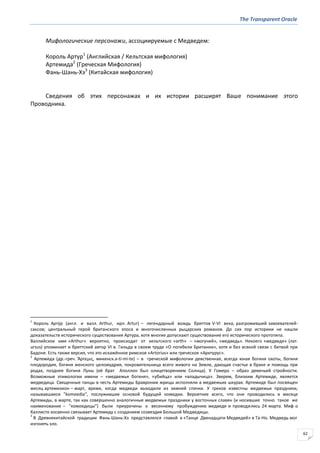 The Transparent Oracle
62
Мифологические персонажи, ассоциируемые с Медведем:
Король Артур1
(Английская / Кельтская мифология)
Артемида2
(Греческая Мифология)
Фань-Шань-Хэ3
(Китайская мифология)
Сведения об этих персонажах и их истории расширят Ваше понимание этого
Проводника.
1
Король Арту́р (англ. и валл. Arthur, ирл. Artur) – легендарный вождь бриттов V-VI века, разгромивший завоевателей-
саксов; центральный герой британского эпоса и многочисленных рыцарских романов. До сих пор историки не нашли
доказательств исторического существования Артура, хотя многие допускают существование его исторического прототипа.
Валлийское имя «Arthur» вероятно, происходит от кельтского «arth» – «могучий», «медведь». Некоего «медведя» (лат.
ursus) упоминает и бриттский автор VI в. Гильда в своем труде «О погибели Британии», хотя и без всякой связи с битвой при
Бадоне. Есть также версия, что это искажённое римское «Artorius» или греческое «Арктурус».
2
Артеми́да (др.-греч. Ἄρτεµισ, микенск.a-ti-mi-te) – в греческой мифологии девственная, всегда юная богиня охоты, богиня
плодородия, богиня женского целомудрия, покровительница всего живого на Земле, дающая счастье в браке и помощь при
родах, позднее богиня Луны (её брат Аполлон был олицетворением Солнца). У Гомера – образ девичьей стройности.
Возможные этимологии имени – «медвежья богиня», «убийца» или «владычица». Зверем, близким Артемиде, является
медведица. Священные танцы в честь Артемиды Бравронии жрицы исполняли в медвежьих шкурах. Артемиде был посвящен
месяц артемизион – март, время, когда медведи выходили из зимней спячки. У греков известны медвежьи праздники,
называвшиеся "komoedia", послужившие основой будущей комедии. Вероятнее всего, что они проводились в месяце
Артемиды, в марте, так как совершенно аналогичные медвежьи праздники у восточных славян (и носившие точно такое же
наименование – "комоедицы") были приурочены к весеннему пробуждению медведя и проводились 24 марта. Миф о
Каллисто косвенно связывает Артемиду с созданием созвездия Большой Медведицы.
3
В Древнекитайской традиции Фань-Шань-Хэ представлялся главой в «Танце Двенадцати Медведей» в Та-Но. Медведь мог
изгонять зло.
 
