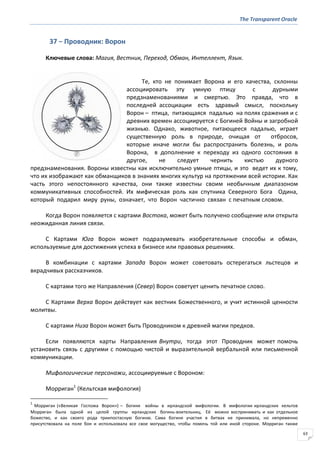 The Transparent Oracle
63
37 − Проводник: Ворон
Ключевые слова: Магия, Вестник, Переход, Обман, Интеллект, Язык.
Те, кто не понимает Ворона и его качества, склонны
ассоциировать эту умную птицу с дурными
предзнаменованиями и смертью. Это правда, что в
последней ассоциации есть здравый смысл, поскольку
Ворон – птица, питающаяся падалью на полях сражения и с
древних времен ассоциируется с Богиней Войны и загробной
жизнью. Однако, животное, питающееся падалью, играет
существенную роль в природе, очищая от отбросов,
которые иначе могли бы распространить болезнь, и роль
Ворона, в дополнение к переходу из одного состояния в
другое, не следует чернить кистью дурного
предзнаменования. Вороны известны как исключительно умные птицы, и это ведет их к тому,
что их изображают как обманщиков в знаниях многих культур на протяжении всей истории. Как
часть этого непостоянного качества, они также известны своим необычным диапазоном
коммуникативных способностей. Их мифическая роль как спутника Северного Бога Одина,
который подарил миру руны, означает, что Ворон частично связан с печатным словом.
Когда Ворон появляется с картами Востока, может быть получено сообщение или открыта
неожиданная линия связи.
С Картами Юга Ворон может подразумевать изобретательные способы и обман,
используемые для достижения успеха в бизнесе или правовых решениях.
В комбинации с картами Запада Ворон может советовать остерегаться льстецов и
вкрадчивых рассказчиков.
С картами того же Направления (Север) Ворон советует ценить печатное слово.
С Картами Верха Ворон действует как вестник Божественного, и учит истинной ценности
молитвы.
С картами Низа Ворон может быть Проводником к древней магии предков.
Если появляются карты Направления Внутри, тогда этот Проводник может помочь
установить связь с другими с помощью чистой и выразительной вербальной или письменной
коммуникации.
Мифологические персонажи, ассоциируемые с Вороном:
Морриган1
(Кельтская мифология)
1
Морриган («Великая Госпожа Ворон») – богиня войны в ирландской мифологии. В мифологии ирландских кельтов
Морриган была одной из целой группы ирландских богинь-воительниц. Её можно воспринимать и как отдельное
божество, и как своего рода триипостасную богиню. Сама богиня участия в битвах не принимала, но непременно
присутствовала на поле боя и использовала все свое могущество, чтобы помочь той или иной стороне. Морриган также
 