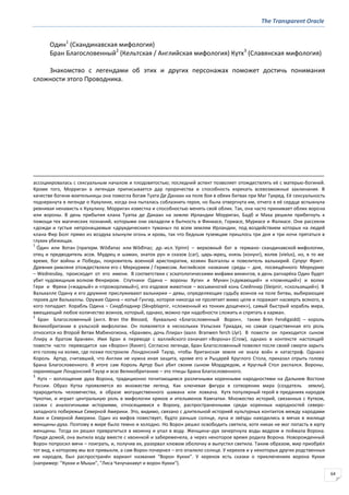 The Transparent Oracle
64
Один1
(Скандинавская мифология)
Бран Благословенный2
(Кельтская / Английская мифология) Кутх3
(Славянская мифология)
Знакомство с легендами об этих и других персонажах поможет достичь понимания
сложности этого Проводника.
ассоциировалась с сексуальным началом и плодовитостью; последний аспект позволяет отождествлять её с матерью-богиней.
Кроме того, Морриган в легендах приписывается дар пророчества и способность изрекать всевозможные заклинания. В
качестве богини-воительницы она помогла богам Туата Де Данаан на поле боя в обеих битвах при Маг Туиред. Её сексуальность
подчеркнута в легенде о Кухулине, когда она пыталась соблазнить героя, но была отвергнута им, отчего в её сердце вспыхнула
ревнивая ненависть к Кухулину. Морриган известна и способностью менять свой облик. Так, она часто принимает облик ворона
или вороны. В день прибытия клана Туатха де Данаан на землю Ирландии Морриган, Бадб и Маха решили прибегнуть к
помощи тех магических познаний, которыми они овладели в бытность в Финиасе, Гориасе, Муриасе и Фалиасе. Они рассеяли
«дожди и густые непроницаемые «друидические» туманы» по всем землям Ирландии, под воздействием которых на людей
клана Фир Болг прямо из воздуха хлынули огонь и кровь, так что бедным туземцам пришлось три дня и три ночи прятаться в
глухих убежищах.
1
О́дин или Вотан (прагерм. Wōđanaz или Wōđinaz; др.-исл. Урinn) – верховный бог в германо- скандинавской мифологии,
отец и предводитель асов. Мудрец и шаман, знаток рун и сказов (саг), царь-жрец, князь (конунг), волхв (vielus), но, в то же
время, бог войны и Победы, покровитель военной аристократии, хозяин Валгаллы и повелитель валькирий. Супруг Фригг.
Древние римляне отождествляли его с Меркурием / Гермесом. Английское название среды – дня, посвящённого Меркурию
– Wednesday, происходит от его имени. В соответствии с эсхатологическими мифами викингов, в день рагнарёка Один будет
убит чудовищным волком Фенриром. Спутники Одина – вороны Хугин и Мунин («думающий» и «помнящий») и волки
Гери и Фреки («жадный» и «прожорливый»), его ездовое животное – восьминогий конь Слейпнир (Sleipnir, «скользящий»). В
Вальхалле Одину и его дружине прислуживают валькирии – девы, определяющие судьбу воинов на поле битвы, выбирающие
героев для Вальхаллы. Оружие Одина – копьё Гунгир, которое никогда не пролетает мимо цели и поражает насмерть всякого, в
кого попадает. Корабль Одина – Скидбладнир (Skнрblaрnir, «сложенный из тонких дощечек»), самый быстрый корабль мира,
вмещающий любое количество воинов, который, однако, можно при надобности сложить и спрятать в карман.
2
Бран Благословенный (англ. Brвn the Blessed, буквально «Благословенный Ворон», также Brвn Fendigaidd) – король
Великобритании в уэльской мифологии. Он появляется в нескольких Уэльских Триадах, но самая существенная его роль
относится ко Второй Ветви Мабиногиона, «Бранвен, дочь Ллира» (валл. Branwen ferch Llyr). В повести он приходится сыном
Ллиру и братом Бранвен. Имя Бран в переводе с валлийского означает «Ворона» (Crow), однако в контексте настоящей
повести часто переводится как «Ворон» (Raven). Согласно легенде, Бран Благословенный повелел после своей смерти зарыть
его голову на холме, где позже построили Лондонский Тауэр, чтобы британская земля не знала войн и катастроф. Однако
Король Артур, считавший, что Англии не нужна иная защита, кроме его и Рыцарей Круглого Стола, приказал отрыть голову
Брана Благословенного. В итоге сам Король Артур был убит своим сыном Мордредом, и Круглый Стол распался. Вороны,
охраняющие Лондонский Тауэр и всю Великобританию – это птицы Брана Благословенного.
3
Кутх – воплощение духа Ворона, традиционно почитающимся различными коренными народностями на Дальнем Востоке
России. Образ Кутха проявляется во множестве легенд. Как ключевая фигура в сотворении мира (создатель земли),
прародитель человечества, в образе могущественного шамана или ловкача. Кутх популярный герой в преданиях народов
Чукотки, и играет центральную роль в мифологии кряков и ительменов Камчатки. Множество историй, связанных с Кутхом,
схожи с аналогичными историями, относящимися к Ворону, распространенными среди коренных народностей северо-
западного побережья Северной Америки. Это, видимо, связано с длительной историей культурных контактов между народами
Азии и Северной Америки. Один из мифов повествует, будто раньше солнце, луна и звёзды находились в мячах в жилище
женщины-духа. Поэтому в мире было темно и холодно. Но Ворон решил освободить светила, хотя никак не мог попасть в юрту
женщины. Тогда он решил превратиться в хвоинку и упал в воду. Женщина–дух зачерпнула воды ведром и поймала Ворона.
Придя домой, она выпила воду вместе с хвоинкой и забеременела, а через некоторое время родила Ворона. Новорожденный
Ворон попросил мячи – поиграть, и, получив их, разорвал клювом оболочку и выпустил светила. Таким образом, мир приобрёл
тот вид, к которому мы все привыкли, а сам Ворон почернел – его опалило солнце. У кереков и у некоторых других родственных
им народов, был распространён вариант названия "Ворон Кукки". У кереков есть сказки о приключениях ворона Кукки
(например: "Кукки и Мыши", "Лиса Чачучанавут и ворон Кукки").
 