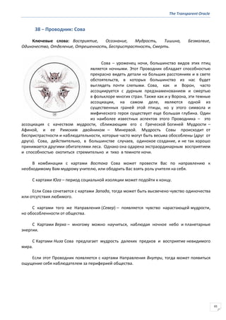 The Transparent Oracle
65
38 − Проводник: Сова
Ключевые слова: Восприятие, Осознание, Мудрость, Тишина, Безмолвие,
Одиночество, Отделение, Отрешенность, Беспристрастность, Смерть.
Сова – уроженец ночи, большинство видов этих птиц
является ночными. Этот Проводник обладает способностью
прекрасно видеть детали на больших расстояниях и в свете
обстоятельств, в которых большинство из нас будет
выглядеть почти слепыми. Сова, как и Ворон, часто
ассоциируется с дурным предзнаменованием и смертью
в фольклоре многих стран. Также как и у Ворона, эти темные
ассоциации, на самом деле, являются одной из
существенных граней этой птицы, но у этого символа и
мифического героя существует еще большая глубина. Один
из наиболее известных аспектов этого Проводника – это
ассоциация с качеством мудрости, сближающим его с Греческой Богиней Мудрости –
Афиной, и ее Римским двойником – Минервой. Мудрость Совы происходит от
беспристрастности и наблюдательности, которые часто могут быть весьма обособлены (друг от
друга). Сова, действительно, в большинстве случаев, одинокое создание, и не так хорошо
принимается другими обитателями леса. Однако она одарена экстраординарным восприятием
и способностью охотиться стремительно и тихо в темноте ночи.
В комбинации с картами Востока Сова может провести Вас по направлению к
необходимому Вам мудрому учителю, или ободрить Вас взять роль учителя на себя.
С картами Юга – период социальной изоляции может подойти к концу.
Если Сова сочетается с картами Запада, тогда может быть высвечено чувство одиночества
или отсутствия любимого.
С картами того же Направления (Север) – появляется чувство нарастающей мудрости,
но обособленности от общества.
С Картами Верха – многому можно научиться, наблюдая ночное небо и планетарные
энергии.
С Картами Низа Сова предлагает мудрость далеких предков и восприятие невидимого
мира.
Если этот Проводник появляется с картами Направления Внутри, тогда может появиться
ощущение себя наблюдателем за периферией общества.
 