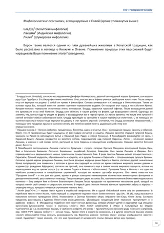 The Transparent Oracle
66
Мифологические персонажи, ассоциируемые с Совой (кроме упомянутых выше):
Бладуд1
(Кельтская мифология)
Лакшми2
(Индийская мифология)
Лилит3
(Шумерская мифология)
Ворон также является одним из пяти древнейших животных в Кельтской традиции, как
было рассказано в легенде о Килхухе и Олвене. Понимание природы этих персонажей будет
наращивать Ваше понимание этого Проводника.
1
Бладуд (валл. Blaiddyd), согласно исследованиям Джеффри Монмутского, десятый легендарный король Британии, сын короля
руда Гуда Гудибраса. Его биография очень необычна. Отец отослал его в Афины учиться свободным искусствам. После смерти
отца он вернулся на родину. С собой он привез 4 философов. Основал университет в Стэмфорде в Линкольншире. Также он
основал город Бас, который известен своими горячими термальными водами. Он построил этот город в честь богини Афины.
История поисков термальних источников очень интересная. Бладуд заразился проказой Афинах. После возвращения домой
его арестовали из-за этой болезни. Бладуд смог сбежать и нашел работу на ферме, где выращивали свиней. Однажды он
заметил, что, свиньи куда-то уходят из фермы и возвращаются все в черной грязи. Он также заметил, что после этих купаний у
свиней исчезают любые заболевания кожи. Бладуд проследил за свиньями и нашел термальные источники. С их помощью он
вылечил проказу и только тогда вернулся во дворец и стал править страной. Считается, что Бладуд занимался некромантией, с
помощью чего придумал крылья и научился летать. Он погиб во время полета, ударившись об стену или
упавши на землю.
2
Ла́кшми (санскр.) – богиня изобилия, процветания, богатства, удачи и счастья. Она – воплощение грации, красоты и обаяния.
Верят, что её приверженцы будут защищены от всех видов несчастий и нищеты. Лакшми является старшей супругой Вишну,
замужем за Рамой (в воплощении Ситы) и Кришной (как Радху, а позже Рукмини). В Махабхарате фиксируется ее связь с
Нараяной-Вишну: Лакшми рождается из золотого лотоса, поднявшегося над головой Нараяны. Лотос – основной символ
Лакшми, и именно с ней связан лотос, растущий из пупа Нараяны в вишнуитских изображениях. Лакшми является богиней
денег, богатств.
В Махабхарате воплощением Лакшми считается Драупади − супруга пятерых братьев Пандавов, воплощений Индры, Ямы,
Ваю и близнецов Ашвинов. Согласно Хариванше, индийский Купидон, Камадэва, был сыном Лакшми и Дхармы, бога
справедливости и дхармического закона, практически тождественного Яме. В ряде текстов Лакшми может отождествляться с
Сарасвати, богиней мудрости, образованности и искусств, но в других Лакшми и Сарасвати – соперничающие супруги Брахмы.
Согласно одной версии рождения Лакшми, она была дочерью мудреца-риши Бхригу и Кхьяти, согласно другой, значительно
более популярной, она появилась с лотосом в руках или сидящей на лотосе во время пахтания мирового океана дэвами и
асурами (ср. рождение Афродиты), согласно же третьей, она появилась еще в самом начале мирового процесса, всплыв из
первозданных вод на цветке лотоса (ср. ее имена Падма и Камала – «Лотосовая»). Праздник Тихар в Непале – это одна из
наиболее увлекательных и своеобразных церемоний, которую вы можете где-либо встретить. Она также известна как
"Праздник огней" – в эти дни все дома, храмы и улицы освещены неимоверным количеством миниатюрных фонариков и
декоративных свечей, расставленных повсюду. Тихар посвящен двум, казалось бы, противоположным божествам индуистского
пантеона – богу смерти Яме и богине благополучия Лакшми.Тихар празднуют на протяжении нескольких дней, каждый из
которых имеет свой символ и сакральное значение. В первый день жители Непала всячески проявляют заботу о воронах –
зловещих птицах, которые считаются спутниками темного Ямы.
3
Лили́т (ивр.‫תיליל‬ ) – первая жена Адама в еврейской мифологии. Ни в одной библейской книге она не упоминается. В
еврейском тексте книги Исаии, повествующей о запустении Идумеи после Божественного суда (Ис. 34:14), предсказывается
появление ночного привидения (lilith). Упоминается в Свитках Мертвого Моря, Алфавите Бен-Сира, Книге Зогар. Согласно
преданию, расставшись с Адамом, Лилит стала злым демоном, убивающим младенцев (этот персонаж присутствует и в
арабских мифах). В Междуречье подобное имя носит ночная демоница, которая убивает детей и издевается над спящими
мужчинами (упоминаются также и мужчины «лилу»). Имя Лилит встречается в Эпосе о Гильгамеше во втором
тысячелетии до н.э. В семитских языках, в частности в иврите, это слово – прилагательное женского рода «ночная» (например,
ивр. ‫דממה‬ ‫לילית‬ «дмама лейлит» – ночная тишь). Кроме этого в иврите (а возможно, и в других семитских языках) словом
«лилит» обозначается птица неясыть, разновидность сов. Вероятно, именно поэтому Лилит иногда изображается вместе с
совой. Существует также мнение, что это имя происходит от шумерского «лиль» (воздух, ветер; дух, призрак).
 