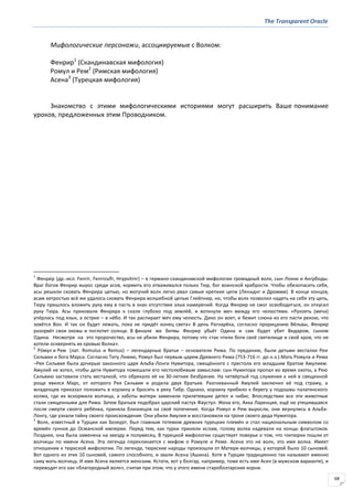 The Transparent Oracle
68
Мифологические персонажи, ассоциируемые с Волком:
Фенрир1
(Скандинавская мифология)
Ромул и Рем2
(Римская мифология)
Асена3
(Турецкая мифология)
Знакомство с этими мифологическими историями могут расширить Ваше понимание
уроков, предложенных этим Проводником.
1
Фенри́р (др.-исл. Fenrir, Fenrisъlfr, Hrурvitnir) – в германо-скандинавской мифологии громадный волк, сын Локки и Ангрбоды.
Враг богов Фенрир вырос среди асов, кормить его отваживался только Тюр, бог воинской храбрости. Чтобы обезопасить себя,
асы решили сковать Фенрира цепью, но могучий волк легко рвал самые крепкие цепи (Лениднг и Дромми). В конце концов,
асам хитростью всё же удалось сковать Фенрира волшебной цепью Глейпнир, но, чтобы волк позволил надеть на себя эту цепь,
Тюру пришлось вложить руку ему в пасть в знак отсутствия злых намерений. Когда Фенрир не смог освободиться, он откусил
руку Тюра. Асы приковали Фенрира к скале глубоко под землёй, и воткнули меч между его челюстями. «Рукоять (меча)
упёрлась под язык, а острие – в нёбо. И так распирает меч ему челюсть. Дико он воет, и бежит слюна из его пасти рекою, что
зовётся Вон. И так он будет лежать, пока не придёт конец света» В день Рагнарёка, согласно прорицанию Вёльвы, Фенрир
разорвёт свои оковы и поглотит солнце. В финале же битвы Фенрир убьёт Одина и сам будет убит Видаром, сыном
Одина. Несмотря на это пророчество, асы не убили Фенрира, потому что «так чтили боги своё святилище и свой кров, что не
хотели осквернять их кровью Волка».
2
Ро́мул и Рем (лат. Romulus и Remus) – легендарные братья – основатели Рима. По преданию, были детьми весталки Реи
Сильвии и бога Марса. Согласно Титу Ливию, Ромул был первым царем Древнего Рима (753-716 гг. до н.э.).Мать Ромула и Рема
–Рея Сильвия была дочерью законного царя Альба-Лонги Нумитора, смещённого с престола его младшим братом Амулием.
Амулий не хотел, чтобы дети Нумитора помешали его честолюбивым замыслам: сын Нумитора пропал во время охоты, а Рею
Сильвию заставили стать весталкой, что обрекало её на 30-летнее безбрачие. На четвёртый год служения к ней в священной
роще явился Марс, от которого Рея Сильвия и родила двух братьев. Разгневанный Амулий заключил её под стражу, а
младенцев приказал положить в корзину и бросить в реку Тибр. Однако, корзину прибило к берегу у подошвы палатинского
холма, где их вскормила волчица, а заботы матери заменили прилетевшие дятел и чибис. Впоследствии все эти животные
стали священными для Рима. Затем братьев подобрал царский пастух Фаустул. Жена его, Акка Ларенция, ещё не утешившаяся
после смерти своего ребёнка, приняла близнецов на своё попечение. Когда Ромул и Рем выросли, они вернулись в Альба-
Лонгу, где узнали тайну своего происхождения. Они убили Амулия и восстановили на троне своего деда Нумитора.
3
Волк, известный в Турции как Бозкурт, был главным тотемом древних турецких племён и стал национальным символом со
времён гуннов до Османской империи. Перед тем, как турки приняли ислам, голову волка надевали на концы флагштоков.
Позднее, она была заменена на звезду и полумесяц. В турецкой мифологии существует поверье о том, что гоктюрки пошли от
волчицы по имени Асена. Эта легенда перекликается с мифом о Ромуле и Реме. Асена это не волк, это имя волка. Имеет
отношение к тюркской мифологии. По легенде, тюркские народы произошли от Матери-волчицы, у которой было 10 сыновей.
Вот одного из этих 10 сыновей, самого способного, и звали Асена (Ашина). Хотя в Турции традиционно так называют именно
саму мать-волчицу. И имя Асена является женским. Кстати, вот у болгар, например, тоже есть имя Асен (в мужском варианте), и
переводят его как «благородный волк», считая при этом, что у этого имени староболгарские корни.
 