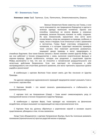 The Transparent Oracle
69
40 − Элементаль: Гном
Ключевые слова: Труд, Терпение, Сила, Попечитель, Ответственность, Озорник.
Земные Элементали более известны как Гномы, и они
часто описываются, как традиционно бородатые и одетые в
зеленые одежды маленькие человечки. Однако они
способны появляться во многих формах и огромных
размеров, включая большие, похожие на жабу, создания.
Из всех Элементалей, присутствие этих легче всего
почувствовать, когда мы находимся на природе, особенно, в
горах, лесах и пещерах. Если относиться к ним с уважением
и честностью, Гномы будут счастливы сотрудничать с
человеком, и в истории существует множество примеров
таких случаев. Они помогают растениям развиваться,
защищают дикую природу, и могут предупредить о
стихийных бедствиях. Они также близко связаны с более низкими слоями Царства Фэйри, так
как они работают в тесном сотрудничестве с ними, выполняя энергетические функции и
охраняя природу. Другая особенность, которую они разделяют с существами Царства
Фэйри, заключается в том, что они не относятся к человеческой разрушительности или
нечестным действиям безразлично. Если они чувствуют по отношению к себе
несправедливость или отсутствие должного уважения, они могут причинить серьезные уровни
ущерба и разногласия!
В комбинации с картами Востока Гном может иметь для Вас послание от Царства
Природы.
На удачное завершение вдохновленного природой предприятия может указывать Гном в
сочетании с картами Юга.
С Картами Запада – это может означать уравновешенность и стабильность во
взаимоотношениях.
С картами того же Направления (Север) – Гном может символизировать уход от
повседневной жизни и полное погружение в Царство Природы.
В комбинации с картами Верха, Гном проведет нас посмотреть на физические
воздействия, которые оказывают на окружающий нас мир астрономические тела.
С Картами Низа мы должны обратиться к укреплению корней и основам нашего
существования, убеждаясь в том, что мы заземлены.
Когда Гном объединяется с картами Направления Внутри, было бы полезным развивать
понимание (признательность) простых радостей жизни и природы.
 