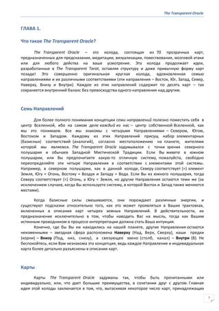 The Transparent Oracle
7
ГЛАВА 1.
Что такое The Transparent Oracle?
The Transparent Oracle – это колода, состоящая из 70 прозрачных карт,
предназначенных для предсказания, медитации, визуализации, повествования, мозговой атаки
или для любого действа на ваше усмотрение. Эта колода продолжает идеи,
разработанные в The Transparent Tarot, оставляя структуру и даже привычную форму карт
позади! Это совершенно оригинальная круглая колода, вдохновленная семью
направлениями и их различными соответствиями (эти направления – Восток, Юг, Запад, Север,
Наверху, Внизу и Внутри). Каждое из этих направлений содержит по десять карт – так
сохраняется внутренний баланс без превосходства одного направления над другим.
Семь Направлений
Для более полного понимания концепции семи направлений полезно поместить себя в
центр Вселенной, ибо на самом деле каждый из нас – центр собственной Вселенной, как
мы это понимаем. Все мы знакомы с четырьмя Направлениями – Севером, Югом,
Востоком и Западом. Каждому из этих Направлений присущ набор элементарных
(базисных) соответствий (аналогий), согласно местоположению на планете, жителями
которой мы являемся. The Transparent Oracle задумывался с точки зрения северного
полушария и обычаев Западной Мистической Традиции. Если Вы живете в южном
полушарии, или Вы предпочитаете какую-то отличную систему, пожалуйста, свободно
переопределяйте эти четыре Направления в соответствии с элементами этой системы.
Например, в северном полушарии, как в данной колоде, Северу соответствует (=) элемент
Земля, Югу = Огонь, Востоку = Воздух и Западу = Вода. Если Вы из южного полушария, тогда
Северу соответствует (=) Огонь, а Югу = Земля, но другие Направления остаются теми же (за
исключением случаев, когда Вы используете систему, в которой Восток и Запад также меняются
местами).
Когда базисные силы смешиваются, они порождают различные энергии, и
существуют подсказки относительно того, как это может проявляться в Ваших трактовках,
включенных в описания карт четырех земных Направлений. В действительности, их
предназначение исключительно в том, чтобы наводить Вас на мысль, тогда как Вашим
истинным проводником в процессе интерпретации должна стать Ваша интуиция.
Конечно, где бы Вы ни находились на нашей планете, другие Направления остаются
неизменными – звездная сфера расположена Наверху (Над, Верх, Сверху), наши предки
(корни) – Внизу (Под, низ, снизу), а связующее звено (столб, канал) – Внутри (В). Не
беспокойтесь, если Вам незнакома эта концепция, ведь каждое Направление и индивидуальная
карта более детально разъяснены в описании карт.
Карты
Карты The Transparent Oracle задуманы так, чтобы быть прочитанными или
индивидуально, или, что дает большие преимущества, в сочетании друг с другом. Главная
идея этой колоды заключается в том, что, вытаскивая некоторое число карт, принадлежащих
 