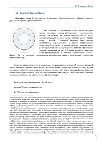 The Transparent Oracle
71
41 − Врата: Небесная Сфера
Ключевые слова: Бесконечность, Астрология, Божественность, Небесное создание,
Дух, Магия, Судьба, Предназначение.
Мы выходим в Направление Верха через звездные
врата, принявшие форму септаграммы – семигранника.
Внутри cептаграммы мы можем увидеть круг из звезд,
символизирующий бесконечность, которая лежит позади
планет нашей Солнечной Системы. Семь вершин
септаграммы перекликаются с семью классическими
планетами (септенера) и днями недели, поэтому могут
рассматриваться как олицетворение баланса космических
энергий, влияющих на нас. Это также является символом,
часто встречающимся в системе «Енохианской Магии»1
Джона Ди и дающим возможность установления связи с ангельскими сущностями
Надземного Мира.
Когда эта карта появляется в толковании, это указывает на знание об энергиях звездной
сферы и влиянии планет на наши жизни. Это может также служить признаком высшего уровня
понимания событий, происходящих в наших жизнях, как будто рука судьбы или решения,
принятые под руководством Души, оказывали влияние на наши дела. Небесная Сфера приносит
прикосновение истинной магии в любое сочетание карт.
Божества, ассоциируемые со сферой звезд:
Астерия2
(Греческая мифология)
Нут3
(Египетская мифология.)
1
Енохианская магия – это христианская система церемониальной магии(не относящаяся к ортодоксальному христианству
и официальным конфессиям, хотя Джон Ди не усматривал в ней противоречий своим протестантским взглядам),
основанная на вызывании и управлении различными Духами. Она основана на трудах Джона Ди и Эдварда Келли, живших в
XVI веке, которые заявляли, что получили информацию непосредственно от Ангелов. Дневники Ди содержат «енохианский
алфавит» и таблицы соответствий с ним. В этих же дневниках утверждается, что переданное «учение» содержит тайны
апокрифической Книги Еноха.
2
Асте́рия (др.-греч. Ἀςτερία, «звёздная») – в древнегреческой мифологии: Звёздное божество, дочь титана Коя и Фебы, сестра
Лето. Жена Перса, мать Гекаты. Зевс пытался ее соблазнить, превратился в орла и преследовал ее, и она, спасаясь от
преследований, приняла образ перепелки и кинулась в море. Ее именем назван город Астерия (позже Делос). Либо, когда она
отвергла Зевса, тот превратил ее в перепелку и бросил в море, появился плавучий остров Ортигия («перепёлка»). По другой
версии, стала камнем и долго пробыла под водой, а позднее превратилась в остров. Этот остров затем стал именоваться
Ортигией, а позже − Делосом. По Мусею, Зевс овладел ею, и она родила от него Гекату, причем Зевс выдал ее замуж за Перса.
По другой версии, она спасалась от Посейдона. По Каллимаху, просто упала звездой с небес.
3
Нут (Ну, Нуит) – древнеегипетская богиня Неба, дочь Шу и Тефнут, сестра и жена Геба и мать Осириса, Исиды, Сета и
Нефтиды. Гелиопольская эннеада богов. Ежедневно проглатывает звезды и солнце, а затем рождает снова (смена дня и
ночи). В Нут заключена тысяча душ. Была связана с культом мертвых – поднимает умерших на небо и охраняет их в гробнице.
Эпитеты: «Великая», «огромная мать звезд», «рождающая богов». Изображалась в виде женщины, простирающейся по
всему горизонту и касающейся земли кончиками пальцев рук и ног, часто вместе с Гебом, лежащим внизу. Образ прекрасной
Небесной Коровы относится не к тому «нижнему небу», воздушному пространству, по которому плывут облака (его
олицетворял Шу), а к более высокой и отдаленной сфере звезд, которую со времен античности принято называть космосом. В
 