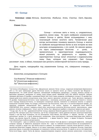 The Transparent Oracle
74
43 − Солнце
Ключевые слова: Истина, Богатство, Изобилие, Успех, Счастье, Свет, Харизма,
Жизнь.
Стихия: Огонь.
Солнце – источник света и тепла, и, следовательно,
даритель жизни миру. На карте изображен алхимический
символ Солнца в цветах, более ассоциируемых с ним,
излучающий потоки золотого света. Человеческая раса
всегда инстинктивно понимала важность Солнца, и многие
из наиболее могущественных Богов за всю историю во всех
культурах ассоциировались с его силой. На земном уровне,
эта карта символизирует богатство и успех, и
применительно к характеристикам индивидуальности,
может указывать на уверенность и харизму. Эти
характеристики Солнца могут относиться к зодиакальному
знаку Льва, которым оно управляет. Свет Солнца
рассеивает ложь и обман, показывая нам ценность элементарной честности и силы правды.
День недели, находящийся под управлением Солнца, это, совершенно очевидно, −
Воскресенье.
Божества, ассоциируемые с Солнцем:
Сол Инвиктус1
(Римская мифология.)
Ра2
(Египетская мифология.)
Луг3
(Кельтская мифология.)
1
Sol Invictus («Непобедимое Солнце») был официальным римским богом солнца, созданным императором Аврелианом в
274 н.э. Его культ превосходил другие Восточные культы по важности вплоть до отмены язычества при Феодосии I.
Общепризнано, что самой ранней надписью, связывающей непобедимого императора с солнцем, является легенда на
бронзовом орнаменте, датируемая по своему стилю вторым веком: INVENTORI LUCIS SOLI INVICTO AUGUSTO. Римляне
проводили фестиваль 25 декабря, называемый Natalis Solis Invicti («день рождения непобедимого солнца»). 25 декабря был
первым днём после зимнего солнцестояния, когда было заметно удлинение светового дня. Также фестиваль проводился
19 декабря. Наименование Sol Invictus также применялось к некоторому количеству других солнечных божеств в течение
этого периода. Название Sol Invictus, не являющееся конкретным именем, появляется на имперских монетах со времени
возвышения Септимия Севера. На солидах, отчеканенные при Константине, также как и на золотом медальоне времён его
правления изображён императорский бюст, сдвоенный с Sol Invictus. Надпись на медальоне гласит: INVICTUS
CONSTANTINUS. Хотя, начиная с середины второго века, значительное количество Восточных культов практиковалось среди
римских легионов неофициально, только культ Sol Invictus был официально одобрен и специально предписан для армии.
2
Ра (др.-греч. Ρα; лат. Ra) – древнеегипетский Бог Солнца, верховное божество древних египтян. Его имя означает «солнце»
(коптское PH). Центром культа был Гелиополь, где Ра был отождествлён с более древним местным солнечным божеством,
Атумом, и где ему были посвящены, как его воплощения, птица Феникс, бык Мневис и обелиск Бен-Бен. В других
религиозных центрах Ра в русле религиозного синкретизма также сопоставлялся с местными божествами света: Амона (в
Фивах), под именем Амона-Ра, Хнумом (в Элефантине) – в форме Хнума-Ра, Гором − в форме Ра-Хорахти. Последнее
сопоставление было особенно распространено.
3
Луг («Сияющий») – один из наиболее значительных богов племени Туата Де Дананн в ирландской мифологии, имеющий
солярную природу. В мифологии ирландских кельтов Луг – один из наиболее значительных богов. Он ассоциировался со
светом и солнцем и, кроме того, был богом искусств и ремесел. Он отождествлялся с Лугусом, богом бриттов и галлов, и с
валлийским божеством Ллуддом. Именно от его имени происходит название знаменитого праздника Лугнасад. Существуют
различные версии, по-разному описывающие его появление в пантеоне кельтских богов. По одной из них он стал правителем
богов после Нуады, короля Туатха Де Данаан, продемонстрировав владение самыми разными ремеселами и искусствами
 