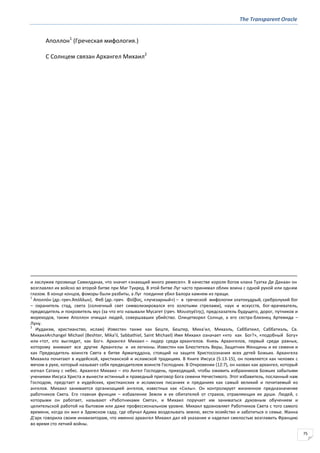 The Transparent Oracle
75
Аполлон1
(Греческая мифология.)
С Солнцем связан Архангел Михаил2
и заслужив прозвище Самилданах, что значит «знающий много ремесел». В качестве короля богов клана Туатха Де Данаан он
возглавлял их войско во второй битве при Маг Туиред. В этой битве Луг часто принимал облик воина с одной рукой или одним
глазом. В конце концов, фоморы были разбиты, а Луг поединке убил Балора камнем из пращи.
1
Аполло́н (др.-греч.Ἀπόλλων), Феб (др.-греч. Φοῖβοσ, «лучезарный») – в греческой мифологии златокудрый, сребролукий бог
– охранитель стад, света (солнечный свет символизировался его золотыми стрелами), наук и искусств, бог-врачеватель,
предводитель и покровитель муз (за что его называли Мусагет (греч. Μουςηγζτησ), предсказатель будущего, дорог, путников и
мореходов, также Аполлон очищал людей, совершавших убийство. Олицетворял Солнце, а его сестра-близнец Артемида –
Луну.
2
Иудаизм, христианство, ислам) Известен также как Беште, Бештер, Мика'ил, Михаэль, Саббатиил, Саббатиэль, Cв.
МихаилArchangel Michael (Beshter, Mika'il, Sabbathiel, Saint Michael) Имя Михаил означает «кто как Бог?», «подобный Богу»
или «тот, кто выглядит, как Бог». Архангел Михаил – лидер среди архангелов. Князь Архангелов, первый среди равных,
которому внимают все другие Архангелы и их легионы. Известен как Блюститель Веры, Защитник Женщины и ее семени и
как Предводитель воинств Света в битве Армагеддона, стоящий на защите Христосознания всех детей Божьих. Архангела
Михаила почитают в иудейской, христианской и исламской традициях. В Книге Иисуса (5:13-15), он появляется как человек с
мечом в руке, который называет себя предводителем воинств Господних. В Откровении (12:7), он назван как архангел, который
изгнал Сатану с небес. Архангел Михаил – это Ангел Господень, приходящий, чтобы оживить избранников Божьих забытыми
учениями Иисуса Христа и вынести истинный и праведный приговор Бога семени Нечестивого. Этот избавитель, посланный нам
Господом, предстает в иудейских, христианских и исламских писаниях и преданиях как самый великий и почитаемый из
ангелов. Михаил занимается организацией ангелов, известных как «Силы». Он контролирует жизненное предназначение
работников Света. Его главная функция – избавление Земли и ее обитателей от страхов, отравляющих их души. Людей, с
которыми он работает, называют «Работниками Света», и Михаил поручает им заниматься духовным обучением и
целительской работой на бытовом или даже профессиональном уровне. Михаил вдохновляет Работников Света с того самого
времени, когда он жил в Эдемском саду, где обучал Адама возделывать землю, вести хозяйство и заботиться о семье. Жанна
Д'арк говорила своим инквизиторам, что именно архангел Михаил дал ей указание и наделил смелостью возглавить Францию
во время сто летней войны.
 