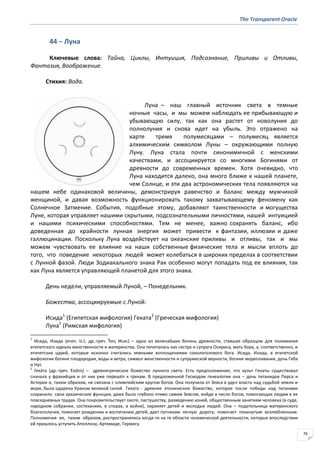 The Transparent Oracle
76
44 − Луна
Ключевые слова: Тайна, Циклы, Интуиция, Подсознание, Приливы и Отливы,
Фантазия, Воображение.
Стихия: Вода.
Луна – наш главный источник света в темные
ночные часы, и мы можем наблюдать ее прибывающую и
убывающую силу, так как она растет от новолуния до
полнолуния и снова идет на убыль. Это отражено на
карте тремя полумесяцами – полумесяц является
алхимическим символом Луны – окружающими полную
Луну. Луна стала почти синонимичной с женскими
качествами, и ассоциируется со многими Богинями от
древности до современных времен. Хотя очевидно, что
Луна находится далеко, она много ближе к нашей планете,
чем Солнце, и эти два астрономических тела появляются на
нашем небе одинаковой величины, демонстрируя равенство и баланс между мужчиной
женщиной, и давая возможность функционировать такому захватывающему феномену как
Солнечное Затмение. События, подобные этому, добавляют таинственности и могущества
Луне, которая управляет нашими скрытыми, подсознательными личностями, нашей интуицией
и нашими психическими способностями. Тем не менее, важно сохранять баланс, ибо
доведенная до крайности лунная энергия может привести к фантазии, иллюзии и даже
галлюцинации. Поскольку Луна воздействует на океанские приливы и отливы, так и мы
можем чувствовать ее влияние на наши собственные физические тела и мысли вплоть до
того, что поведение некоторых людей может колебаться в широких пределах в соответствии
с Лунной фазой. Люди Зодиакального знака Рак особенно могут попадать под ее влияния, так
как Луна является управляющей планетой для этого знака.
День недели, управляемый Луной, – Понедельник.
Божества, ассоциируемые с Луной:
Исида1
(Египетская мифология) Геката2
(Греческая мифология)
Луна1
(Римская мифология)
1
Исида, Изида (егип. Is.t, др.-греч. Ἶςισ Исис) – одна из величайших богинь древности, ставшая образцом для понимания
египетского идеала женственности и материнства. Она почиталась как сестра и супруга Осириса, мать Хора, а, соответственно, и
египетских царей, которые исконно считались земными воплощениями сокологолового бога. Исида, Изида, в египетской
мифологии богиня плодородия, воды и ветра, символ женственности и супружеской верности, богиня мореплавания, дочь Геба
и Нут.
2
Гека́та (др.-греч. Ἑκάτη) – древнегреческое божество лунного света. Есть предположение, что культ Гекаты существовал
сначала у фракийцев и от них уже перешёл к грекам. В предложенной Гесиодом генеалогии она – дочь титанидов Перса и
Астерии и, таким образом, не связана с олимпийским кругом богов. Она получила от Зевса в удел власть над судьбой земли и
моря, была одарена Ураном великой силой. Геката - древнее хтоническое божество, которое после победы над титанами
сохранило свои архаические функции, даже было глубоко чтимо самим Зевсом, войдя в число богов, помогающих людям в их
повседневных трудах. Она покровительствует охоте, пастушеству, разведению коней, общественным занятиям человека (в суде,
народном собрании, состязаниях, в спорах, в войне), охраняет детей и молодых людей. Она – подательница материнского
благополучия, помогает рождению и воспитанию детей; дает путникам легкую дорогу; помогает покинутым возлюбленным.
Полномочия ее, таким образом, распространялись когда-то на те области человеческой деятельности, которые впоследствии
ей пришлось уступить Аполлону, Артемиде, Гермесу.
 