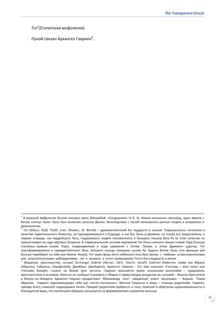 The Transparent Oracle
77
Тот2
(Египетская мифология)
Луной связан Архангел Гавриил3
.
1
В римской мифологии богиня ночного света (Макробий, «Сатурналии» III 8, 3). Имела несколько святилищ, одно вместе с
богом солнца. Культ Луны был вытеснен культом Дианы. Впоследствии с Луной связывались разные теории в астрологии и
демонологии.
2
Тот (Θόουτ, Θώθ, Thoth, егип. Dhowtп, сб. Футий) – древнеегипетский бог мудрости и знаний. Первоначально почитался в
качестве гермопольского божества, не принадлежавшего к Огдоаде, и как бог Луны и времени, но позже его представляли, в
первую очередь, как мудрейшего бога, подарившего людям письменность и бывшего писцом бога Ра (в этом качестве он
присутствовал на суде мёртвых Осириса). В первоначальной системе верований Тот-Луна считался левым глазом Тора (Солнце
считалось правым глазом Тора), повреждённым в ходе сражения с Сетом. Позже, в эпоху Древнего царства, Тот
трансформировался в самодостаточного бога, которого иногда называли сыном Ра. Будучи богом Луны (эти функции всё
больше перебирал на себя сын Амона Хонсу), Тот через фазы этого небесного тела был связан с любыми астрономическими
или астрологическими наблюдениями, что и вызвало в итоге превращение Тота в бога мудрости и магии.
3
(Иудаизм, христианство, ислам) Archangel Gabriel (Abruel, Jibril, Jiburili, Serafili Gabriel) Известен также как Абруил
(Абруэль), Габриэль, Серафил(ий), Джибрил, Джибурили. Архангел Гавриил - Его имя означает «Господь – моя сила» или
«Человек Божий», служит на белом луче чистоты. Гавриил признается тремя основными религиями – иудаизмом,
христианством и исламом. Именно он сообщил Елизавете и Марии о предстоящем рождении их сыновей – Иоанна Крестителя
и Иисуса из Назарета. Архангел Гавриил продиктовал Мохаммеду текст священной книги мусульман – Корана. Таким
образом, Гавриил зарекомендовал себя как «ангел-посланник». Миссия Гавриила в миру – помощь родителям. Гавриил,
прежде всего, помогает надеющимся зачать. Придает родителям храбрость и силу, помогает в обретении уравновешенности и
благодатной веры, что наилучшим образом сказывается на формировании и развитии малыша.
 