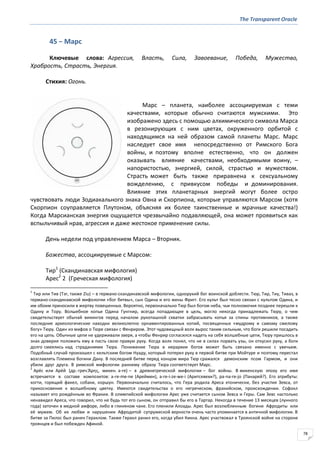 The Transparent Oracle
78
45 − Марс
Ключевые слова: Агрессия, Власть, Сила, Завоевание, Победа, Мужество,
Храбрость, Страсть, Энергия.
Стихия: Огонь.
Марс – планета, наиболее ассоциируемая с теми
качествами, которые обычно считаются мужскими. Это
изображено здесь с помощью алхимического символа Марса
в резонирующих с ним цветах, окруженного орбитой с
находящимся на ней образом самой планеты Марс. Марс
наследует свое имя непосредственно от Римского Бога
войны, и поэтому вполне естественно, что он должен
оказывать влияние качествами, необходимыми воину, –
напористостью, энергией, силой, страстью и мужеством.
Страсть может быть также приравнена к сексуальному
вожделению, с привкусом победы и доминирования.
Влияние этих планетарных энергий могут более остро
чувствовать люди Зодиакального знака Овна и Скорпиона, которые управляются Марсом (хотя
Скорпион соуправляется Плутоном, объясняя их более таинственные и мрачные качества!)
Когда Марсианская энергия ощущается чрезвычайно подавляющей, она может проявиться как
вспыльчивый нрав, агрессия и даже жестокое применение силы.
День недели под управлением Марса – Вторник.
Божества, ассоциируемые с Марсом:
Тир1
(Скандинавская мифология)
Арес2
2 (Греческая мифология)
1
Тир или Тив (Tэr, также Ziu) – в германо-скандинавской мифологии, однорукий бог воинской доблести. Тюр, Тир, Тиу, Тиваз, в
германо-скандинавской мифологии «бог битвы», сын Одина и его жены Фригг. Его культ был тесно связан с культом Одина, и
им обоим приносили в жертву повешенных. Вероятно, первоначально Тюр был богом неба, чьи полномочия позднее перешли к
Одину и Тору. Волшебное копье Одина Гунгнир, всегда попадающее в цель, могло некогда принадлежать Тюру, о чем
свидетельствует обычай викингов перед началом рукопашной схватки забрасывать копья за спины противников, а также
последние археологические находки великолепно орнаментированных копий, посвященных «мудрому и самому смелому
богу» Тюру. Один из мифов о Тюре связан с Фенриром. Этот чудовищный волк вырос таким сильным, что боги решили посадить
его на цепь. Обычные цепи не удерживали зверя, а чтобы Фенрир согласился надеть на себя волшебные цепи, Тюру пришлось в
знак доверия положить ему в пасть свою правую руку. Когда волк понял, что не в силах порвать узы, он откусил руку, а боги
долго смеялись над страданиями Тюра. Понижение Тюра в иерархии богов может быть связано именно с увечьем.
Подобный случай произошел с кельтским богом Нуаду, который потерял руку в первой битве при Мойтуре и поэтому перестал
возглавлять Племена богини Дану. В последней битве перед концом мира Тюр сражался демонским псом Гармом, и они
убили друг друга. В римской мифологии раннему образу Тюра соответствует Марс.
2
Аре́с или Аре́й (др.-греч.Ἄρησ, микен. a-re) – в древнегреческой мифологии – бог войны. В микенскую эпоху его имя
встречается в составе композитов: a-re-me-ne (Ареймен), a-re-i-ze-we-i (Аритсевехи?), pa-na-re-jo (Панарей?). Его атрибуты:
когти, горящий факел, собаки, коршун. Первоначально считалось, что Гера родила Ареса хтонически, без участия Зевса, от
прикосновения к волшебному цветку. Имеются свидетельства о его негреческом, фракийском, происхождении. Софокл
называет его рождённым во Фракии. В олимпийской мифологии Арес уже считается сыном Зевса и Геры. Сам Зевс настолько
ненавидел Ареса, что говорил, что не будь тот его сыном, он отправил бы его в Тартар. Некогда в течение 13 месяцев (лунного
года) заточен в медной амфоре, либо в глиняном чане. Его пленили Алоады. Арес был возлюбленным богини Афродиты или
её мужем. Об их любви и нарушении Афродитой супружеской верности очень часто упоминается в античной мифологии. В
битве за Пилос был ранен Гераклом. Также Геракл ранил его, когда убил Кикна. Арес участвовал в Троянской войне на стороне
троянцев и был побежден Афиной.
 