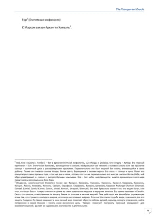 The Transparent Oracle
79
Гор1
(Египетская мифология)
С Марсом связан Архангел Хамаэль2
.
1
Хор, Гор («высота», «небо») – бог в древнеегипетской мифологии, сын Исиды и Осириса. Его супруга – Хатхор. Его главный
противник – Сет. Египетское божество, воплощенное в соколе; изображался как человек с головой сокола или как крылатое
солнце – солнечный диск с распростертыми крыльями. Первоначально это был хищный бог охоты, впивающийся в свою
добычу. Позже он считался сыном Исиды, богом света, борющимся с силами мрака. Его глаза – солнце и луна. Полет его
олицетворял смену времен года, а так же дня и ночи, потому что так же первоначально его иногда считали богом Неба, чей
образ усматривают в соколе с распростёртыми крыльями. Хор – бог неба, царственности; живого древнеегипетского царя
представляли воплощением бога Хора.
2
(Иудаизм, христианство) Известен также как Хамуил, Хамюэль, Камаэль, Камиэль, Камиул, Камриэль, Камниэль,
Канцел, Яхоэль, Кемюэль, Кенсель, Самуил, Серафиил, Серафиэль, Хамаэль, Шемюэль, Карамил Archangel Chamuel (Khamael,
Camael, Camiel, Camiul Career, Cancel, Johoel, Kemuel, Serapsiel, Shemuel). Это имя буквально значит «тот, кто видит Бога», или
«тот, кто ищет Бога». Чамуил считается одним из семи архангелов-лидеров в иерархии ангелов. Его также называют «Силой».
Сила – это ангелы, ответственные за защиту Земли от опасных и низких энергий. Они действуют как вышибалы, отражающие
атаки тех, кто стремится овладеть миром, используя негативные энергии. Если вас беспокоит судьба мира, призовите для его
защиты Чамуила. Он также защищает и наш личный мир, помогает обрести любовь, друзей, карьеру, вернуть утраченное, найти
потерянное и самое главное – понять свою жизненную цель. Чамуил помогает построить прочный фундамент для
взаимоотношений, делает их здоровыми, значимы ми и длительными.
 