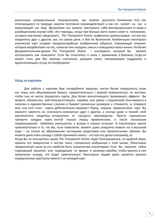 The Transparent Oracle
8
различным универсальным Направлениям, мы можем достигать понимания того, как
отличающиеся по природе энергии постоянно взаимодействуют и как это влияет на нас и
окружающий нас мир. Временами мы можем чувствовать себя изолированными от мира и
разобщенными внутри себя. Это периоды, когда нам больше всего нужен совет и понимание,
которые нам может предложить The Transparent Oracle, графически демонстрируя, что все мы
соединены друг с другом, как, на самом деле, и Всё во Вселенной. Комбинации некоторого
количества карт создают мандалаподобные изображения (образы), отражающие влияния,
которые воздействуют на нас, помогая нам находить смысл в кажущемся хаосе жизни. На более
фундаментальном уровне, The Transparent Oracle – инструмент, который Вы можете
использовать как пожелаете. Если Вы относитесь к нему с уважением и бережно, тогда он
может стать для Вас верным спутником, дающим совет, оказывающим поддержку и
вдохновляющим, когда это необходимо.
Уход за картами
Для работы с картами Вам понадобится хорошая, чистая белая поверхность, такая
как ткань или обыкновенная бумага, предпочтительно с ровной поверхностью, не жесткая,
чтобы она не могла поцарапать карты. Для более впечатляющего трехмерного эффекта Вы
можете обзавестись лайт-боксом (планшет, коробка или рамка с подсветкой). Они имеются в
наличии в художественных салонах и бывают различных размеров и стоимости, и, поверьте
мне, они того стоят – карты действительно оживают! Перед первым применением карт Вы
сможете заметить их склонность склеиваться друг с другом, а иногда даже и тонкий слой
маслянистого вещества, оставшегося от процесса производства. Просто хорошенько
протрите каждую карту чистой тканью перед применением, и после нескольких
перемешиваний проблема уменьшится, а вскоре и совсем исчезнет. В пластиковых картах
привлекательно и то, что Вы, если пожелаете, можете даже аккуратно помыть их в мыльной
воде – но только не абразивными чистящими средствами или проволочными губками. Вы
можете даже взять колоду с собой принимать ванну – это кое-кто делал (например, я).
Когда Вы не пользуетесь своим The Transparent Oracle, будет благоразумнее, по крайней мере,
хранить его завернутым в чистую ткань, специально выбранную с этой целью. (Некоторые
предпочитают шелк за его свойство быть психическим изолятором). Если Вы сможете найти
подходящий мешочек или подходящую по форме и размеру коробку, чтобы хранить в них
завернутую колоду, это будет замечательно! Некоторым людям даже нравится хранить
определенные кристаллы вместе с их колодой карт.
 