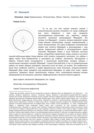The Transparent Oracle
80
46 − Меркурий
Ключевые слова: Коммуникация, Путешествие, Магия, Память, Скорость, Обман.
Стихия: Воздух.
Те из нас, кто хоть совсем немного знаком с
астрологическим знанием, понимают, что когда сообщения
или почта сбиваются с пути или срывается
запланированное путешествие, мы, вероятно, можем
посчитать виновным ретроградный Меркурий. Это
потому, что Меркурий – планета, которая управляет всеми
этими умными технологиями, языком, коммуникацией, а
также путешествиями. Эта карта отображает алхимический
символ для планеты Меркурий, в резонирующих с ним
цветах, окруженный орбитой и непосредственно самой
планетой. Меркурий назван в честь Римского вестника
Богов, который был стремителен, ловок, искусен и не считал
лишней небольшую аферу. Когда энергии этой планеты ощущаются негативно, эта любовь к
афере может быть преувеличена и расширена до клеветы, жестокости, бессердечия и
обмана. Планета также ассоциируется с различными Божествами, которые связаны с
оккультными знаниями и магией. Меркурий – планета быстрой речи, и тех, со стремительными
умами, кто может убедить (уговорить, выяснить) почти во всем, что угодно. Эти особенности
могут быть наиболее заметны в людях Зодиакального знака Близнецы, которым управляет
Меркурий. Дева также находится под управлением Меркурия, но люди этого знака имеют
склонность проявлять более практическую сторону этого планетарного влияния, которое
обнаруживается во внимании к деталям, перфекционизме и желании помогать другим.
День недели, связанный с Меркурием, это – Среда.
Божества, ассоциируемые с Меркурием:
Гермес1
(Греческая мифология)
1
Герме́с (др.-греч.Ἑρμῆσ, микен.e-ma-a2), который был известен в Древнем Риме как Меркурий (от лат. Mercurius) – бог
торговли, прибыли, разумности, ловкости, плутовства, обмана, воровства и красноречия, дающий богатство и доход в
торговле, бог атлетов. Покровитель глашатаев, послов, пастухов путников; покровитель магии и астрологии. Посланник богов и
проводник душ умерших в подземное царство Аида. Изобрёл меры, числа, азбуку и обучил людей. Гермес, греч. – сын Зевса и
Майи, внук Атланта, прадед Одиссея, вестник богов, покровитель путников и путешественников, проводник душ умерших.
Гермес может переноситься с Олимпа в любой конец земли с помощью крылатых сандалий. Он покровительствует также
торговле и посылает людям богатство. Он изобрел меры, числа и азбуку. Он бог красноречия, но также изворотливости,
обмана и воровства. Когда маленький Гермес лежал еще в пеленках, он уже отличался хитростью и
сообразительностью. Однажды он покинул свою колыбель, отправился в Пиерию и украл коров, которых пас Аполлон. Чтобы
их не нашли по следам, он приспособил им на ноги сандалии и пригнал их в Пилос. Часть коров он укрыл в пещере. Около
пещеры находилась большая черепаха, из ее панциря он сделал основание для лиры, а из тонких кишок убитых коров – струны.
Аполлон в поисках коров прибыл в Пилос и стал расспрашивать местных жителей. Те отвечали, что видели мальчика, гнавшего
коров, но куда он их загнал неизвестно – следов нет. Тогда Аполлон подумал и догадался, кто это сделал. Он пришел к Майе и
обвинил Гермеса в краже. Но мать показала ему ребенка, лежащего в пеленках. Аполлон схватил его и отнес к Зевсу, отец стал
расспрашивать мальчика, но тот все отрицал. Аполлон настаивал, тогда Гермес показал ему, где коровы, а сам сел неподалеку и
начал играть на лире. Аполлон знал толк в музыке, он попросил лиру в обмен на коров. Гермес стал пасти коров, играя на
свирели. Аполлон захотел иметь и этот инструмент и предложил свой жезл в обмен на свирель. Так у Гермеса появился жезл –
кадуцей, неизменный атрибут его путешествий. Гермес использует жезл, чтобы усыплять людей или чтобы их будить. Это он
часто делает тогда, когда ему надо передать послание от бога кому-нибудь из смертных, чаще всего это делается во сне. У
 