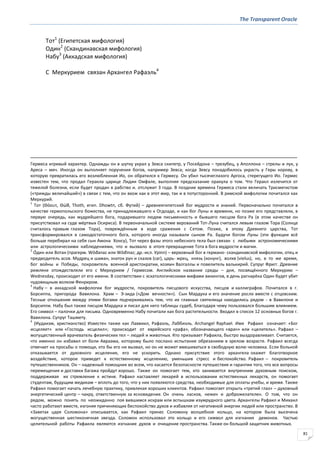 The Transparent Oracle
81
Тот1
(Египетская мифология)
Один2
(Скандинавская мифология)
Набу3
(Аккадская мифология)
С Меркурием связан Архангел Рафаэль4
Гермеса игривый характер. Однажды он в шутку украл у Зевса скипетр, у Посейдона – трезубец, у Аполлона – стрелы и лук, у
Ареса – меч. Иногда он выполняет поручения богов, например Зевса; когда Зевсу понадобилось украсть у Геры корову, в
которую превратилась его возлюбленная Ио, он обратился к Гермесу. Он убил тысячеглазого Аргоса, стерегущего Ио. Гермес
известен тем, что продал Геракла царице Лидии Омфале, выполняя предсказание оракула о том. Что Геракл излечится от
тяжелой болезни, если будет продан в рабство и. отслужит 3 года. В поздние времена Гермеса стали величать Трисмегистом
(«трижды величайший») в связи с тем, что он вхож как в этот мир, так и в потусторонний. В римской мифологии почитался как
Меркурий.
1
Тот (Θόουτ, Θώθ, Thoth, егип. Dhowtп, сб. Футий) – древнеегипетский бог мудрости и знаний. Первоначально почитался в
качестве гермопольского божества, не принадлежавшего к Огдоаде, и как бог Луны и времени, но позже его представляли, в
первую очередь, как мудрейшего бога, подарившего людям письменность и бывшего писцом бога Ра (в этом качестве он
присутствовал на суде мёртвых Осириса). В первоначальной системе верований Тот-Луна считался левым глазом Тора (Солнце
считалось правым глазом Тора), повреждённым в ходе сражения с Сетом. Позже, в эпоху Древнего царства, Тот
трансформировался в самодостаточного бога, которого иногда называли сыном Ра. Будучи богом Луны (эти функции всё
больше перебирал на себя сын Амона Хонсу), Тот через фазы этого небесного тела был связан с любыми астрономическими
или астрологическими наблюдениями, что и вызвало в итоге превращение Тота в бога мудрости и магии.
2
О́дин или Вотан (прагерм. Wōđanaz или Wōđinaz; др.-исл. Урinn) – верховный бог в германо- скандинавской мифологии, отец и
предводитель асов. Мудрец и шаман, знаток рун и сказов (саг), царь- жрец, князь (конунг), волхв (vielus), но, в то же время,
бог войны и Победы, покровитель военной аристократии, хозяин Валгаллы и повелитель валькирий. Супруг Фригг. Древние
римляне отождествляли его с Меркурием / Гермесом. Английское название среды – дня, посвящённого Меркурию –
Wednesday, происходит от его имени. В соответствии с эсхатологическими мифами викингов, в день рагнарёка Один будет убит
чудовищным волком Фенриром.
3
Набу – в аккадской мифологии бог мудрости, покровитель писцового искусства, писцов и каллиграфов. Почитался в г.
Борсиппа, пригорода Вавилона. Храм – Э-зида («Дом вечности»). Сын Мардука и его значение росло вместе с отцовским.
Тесные отношения между этими богами подчеркивались тем, что их главные святилища находились рядом - в Вавилоне и
Борсиппи. Набу был также писцом Мардука и писал для него таблицы судеб, благодаря чему пользовался большим влиянием.
Его символ – палочки для письма. Одновременно Набу почитали как бога растительности. Входил в список 12 основных богов г.
Вавилона. Супруг Ташмету.
4
(Иудаизм, христианство) Известен также как Лаввиил, Рафаэль, Лаббиэль. Archangel Raphael. Имя Рафаил означает: «Бог
исцеляет» или «Господь исцелил»; происходит от еврейского «рафа», обозначающего «врач» или «целитель». Рафаил –
могущественный врачеватель физических тел – людей и животных. Кто призывает Рафаила, быстро выздоравливает. Считается,
что именно он избавил от боли Авраама, которому было послано испытание обрезанием в зрелом возрасте. Рафаил всегда
отвечает на просьбы о помощи, кто бы его ни вызвал, но он не может вмешиваться в свободную волю человека. Если больной
отказывается от духовного исцеления, его не ускорить. Однако присутствие этого архангела окажет благотворное
воздействие, которое приведет к естественному исцелению, уменьшив стресс и беспокойство. Рафаил – покровитель
путешественников. Он – надежный помощник во всем, что касается безопасности путешествия и гарантии того, что все вопросы
перемещения и доставки багажа пройдут хорошо. Также он помогает тем, кто занимается внутренним духовным поиском,
поддерживая их стремление к истине. Рафаил наставляет лекарей в использовании естественных лекарств, он помогает
студентам, будущим медикам – вплоть до того, что у них появляются средства, необходимые для оплаты учебы, и время. Также
Рафаил помогает начать лечебную практику, привлекая хороших клиентов. Рафаил помогает открыть «третий глаз» – духовный
энергетический центр – чакру, ответственную за ясновидение. Он очень ласков, нежен и доброжелателен. О том, что он
рядом, можно понять по неожиданно поя вившимся искрам или вспышкам изумрудного цвета. Архангелы Рафаил и Михаил
часто работают вместе, изгоняя причиняющих беспокойство духов и избавляя от негативной энергии людей или пространство. В
«Заветах царя Соломона» описывается, как Рафаил принес Соломону волшебное кольцо, на котором была высечена
могущественная шестиконечная звезда. Соломон использовал это кольцо и его символ для изгнания демонов. Частью
целительной работы Рафаила являются изгнание духов и очищение пространства. Также он большой защитник животных.
 
