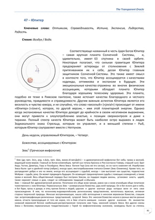The Transparent Oracle
82
47 − Юпитер
Ключевые слова: Оптимизм, Справедливость, Истина, Экспансия, Лидерство,
Радость.
Стихия: Воздух / Вода.
Соответствующе названный в честь Царя Богов Юпитер
– самая крупная планета Солнечной Системы, и,
удивительно, имеет 63 спутника в своей орбите.
Некоторые полагают, что сильная гравитация Юпитера
предохраняет астероиды от столкновения с Землей
притягиванием их к себе, делая Юпитер главным
защитником Солнечной Системы. Это также имеет смысл
в контексте того, что Юпитер ассоциируется с качествами
надежды, оптимизма и экспансии в будущее. Эти
эмоциональные качества отражены во многих физических
ассоциациях, которыми обладает планета Юпитер
благодаря хорошему телесному здоровью. Эта планета,
подобно ее тезке в Римском пантеоне, также источает качества благородного и честного
руководства, правдивости и справедливости. Другим важным аспектом Юпитера является его
веселость и чувство юмора, и не случайно, что слово «веселый» («jovial») происходит от имени
«Юпитер» («Jove»), которое, по другой версии, – имя этой планетарной энергии. Однако
когда экспансивные качества Юпитера доходят до крайности в своем негативном выражении,
они могут привести к злоупотреблению властью, к позиции сверхконтроля и даже к
тирании. Полный спектр качеств Юпитера может быть наиболее остро выражен в людях
Зодиакального знака Стрельца, которым он управляет, и в меньшей степени – Рыб,
которым Юпитер соуправляет вместе с Нептуном.
День недели, управляемый Юпитером, – Четверг.
Божества, ассоциируемые с Юпитером:
Зевс1
(Греческая мифология)
1
Зевс (др.-греч. Ζεύσ, род. п.Διόσ, греч. ∆ίασ, микен.di-we«Дий») – в древнегреческой мифологии бог неба, грома и молний,
ведающий всем миром. Главный из богов-олимпийцев, третий сын титана Кроноса и Реи (согласно Гомеру, старший сын). Брат
Аида, Гестии, Деметры, Геры и Посейдона. Жена Зевса богиня Гера (она же его сестра), но он часто изменяет ей. Атрибутами
Зевса были: щит и двойной топор (лабрис), иногда орел; местопребыванием считался Олимп (Зевс-Олимпиец). Кроме того, он
распределяет добро и зло на земле, иногда его ассоциируют с судьбой, иногда – сам выступает как существо, подвластное
Мойрам – судьбе, року. Он может предвидеть будущее. Он возвещает предначертания судьбы с помощью сновидений, а также
грома и молний. Весь общественный порядок был построен Зевсом, он подарил людям законы, установил власть царей,
также охраняет семью и дом, следит за соблюдением традиций и обычаев.
Зевс – главный бог древнегреческой религии. Почитание его обще всем грекам, равно как и всем италийцам обще почитание
тожественного с ним Юпитера. Первоначально Зевс – универсальное божество, царь всей природы. Он и бог ясного дня и неба,
и бог бури, грозы и дождя, и отец прочих богов и людей, царские и другие знатные роды которых вели от него свое
происхождение. В нем, по исконному индоевропейскому религиозному представлению, воплотилась мужская, активная
сторона творческой природы. Женская воспринимающая, нашла себе воплощение в женском верховном божестве, ставшем
при антропоморфизации религиозных представлений, супругой Зевса. Это женское божество носило в разных местах разные
имена, отчасти происходящие от того же корня, что и Зевс отчасти имевшие сначала другое значение. Из множества
названий верховной богини наибольшее распространение получило имя Геры, законной супруги Зевса. Все другие союзы
Зевса с богинями, первоначально тождественными с Герой по мифологическому значению, низведены были на степень
 