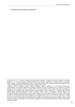 The Transparent Oracle
84
С Юпитером связан Архангел Задкиэль1
.
тысячелетия до н.э. все божества объявлялись воплощениями Мардука. Письменные источники сообщают о мудрости
Мардука, о его искусстве врачевания и заклинательной силе; бога называют «судьёй богов», «владыкой богов» и даже «отцом
богов». Наряду с богиней-целительницей Гулой он наделялся способностью воскрешать мертвых. Сотворению мира и
«судье богов» Мардуку посвящён ежегодный праздник Цаммукку (Zammukku).
1
Известен также как Задкиэль, Саткиил, Саткиэль, Задакиил, Зидекиил, Зидекиэль. Его имя означает «Божественная
справедливость». Он считается архангелом милосердия и щедрости, воз можно благодаря тому, что именно он остановил
Авраама, когда тот собирался принести в жертву своего сына Исаака. Задкиил может помочь вам ощутить милосердие и
сострадание по отношению к себе и другим, позволит уйти осуждению и научит прощать. Он — ангел исцеления, который
работает рядом с архангелом Михаилом, заменяя негативные энергии верой и состраданием. Задкиил помогает нам
разглядеть Божественный свет внутри нас самих и в других людях. Если вы испытываете трудности с тем, чтобы простить себя
или другого человека, попросите Задкиила вмешаться. Он освободит ваше сознание от непрощения. Однако это не будет
означать, что вы позволяете окружающим оскорблять вас. Это будет означать лишь то, что вы не желаете тянуть за собой
груз эмоциональных переживаний по поводу ситуации, оставшейся в прошлом Архангел Задкиил широко известен своей
помощью в вопросах, касающихся памяти. Если вам необходимо запомнить важную информацию или развить свою память,
призовите Задкиила.
 