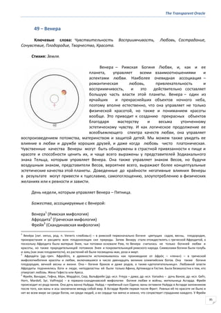 The Transparent Oracle
85
49 − Венера
Ключевые слова: Чувствительность Восприимчивость, Любовь, Сострадание,
Сочувствие, Плодородие, Творчество, Красота.
Стихия: Земля.
Венера – Римская Богиня Любви, и, как и ее
планета, управляет всеми взаимоотношениями и
аспектами любви. Наиболее очевидная ассоциация –
романтическая любовь, привлекательность и
восприимчивость, и это действительно составляет
большую часть власти этой планеты. Венера – один из
ярчайших и прекраснейших объектов ночного неба,
поэтому вполне естественно, что она управляет не только
физической красотой, но также и пониманием красоты
вообще. Это приводит к созданию прекрасных объектов
благодаря мастерству и весьма утонченному
эстетическому чувству. И как логическое продолжение ее
всеобъемлющего спектра качеств любви, она управляет
воспроизведением потомства, материнством и защитой детей. Мы можем также увидеть ее
влияние в любви и дружбе хороших друзей, и даже когда любовь чисто платоническая.
Чувственные качества Венеры могут быть обнаружены в страстной привязанности к пище и
красоте и способности ценить их, и чаще всего выражены у представителей Зодиакального
знака Тельца, которым управляет Венера. Она также управляет знаком Весов, но будучи
воздушным знаком, представители Весов, вероятнее всего, выражают более концептуальные
эстетические качества этой планеты. Доведенные до крайности негативные влияния Венеры
в результате могут привести к тщеславию, самопоглощению, злоупотреблению в физических
желаниях или к ревности и зависти.
День недели, которым управляет Венера – Пятница.
Божества, ассоциируемые с Венерой:
Венера1
(Римская мифология)
Афродита2
(Греческая мифология)
Фрейя3
(Скандинавская мифология)
1
Вене́ра (лат. venus, род. п. Veneris «любовь») – в римской первоначально богиня цветущих садов, весны, плодородия,
произрастания и расцвета всех плодоносящих сил природы. Затем Венеру стали отождествлять с греческой Афродитой, а
поскольку Афродита была матерью Энея, чьи потомки основали Рим, то Венера считалась не только богиней любви и
красоты, но также прародительницей потомков Энея и покровительницей римского народа. Символами богини были голубь
и заяц (как знак плодовитости), из растений ей были посвящены мак, роза и мирт.
2
Афроди́та (др.-греч. Ἀφροδίτη, в древности истолковывалось как производное от ἀφρόσ – «пена») – в греческой
мифологиибогиня красоты и любви, включавшаяся в число двенадцать великих олимпийских богов. Она также богиня
плодородия, вечной весны и жизни. Она – богиня браков и даже родов, а также «детопитательница». Любовной власти
Афродиты подчинялись боги и люди; неподвластны ей были только Афина, Артемида и Гестия. Была безжалостна к тем, кто
отвергает любовь. Жена Гефеста или Ареса.
3
Фрейя, Ванадис, Гефна, Хёрн, Мардёлл, Сюр, Вальфрейя (др.-исл. Freyja – дама; др.-исл. Vanadнs − дочь Ванов; др.-исл. Gefn,
Horn, Mardoll, Syr, Valfreyja) − в германо-скандинавской мифологии богиня любви и войны, жительница Асгарда. Фрейя
происходит из рода ванов. Она дочь ванна Ньёрда. Ньёрд – приёмный сын Одина; ваны оставили Ньёрда в Асгарде заложником
после того, как ваны и асы заключили между собой мир. В Асгарде Фрейя первая после Фригг. Равных ей по красоте не было и
нет во всем мире ни среди богов, ни среди людей, а ее сердце так мягко и нежно, что сочувствует страданию каждого. У Фрейи
 