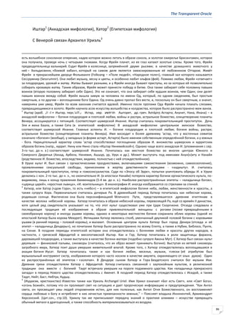 The Transparent Oracle
86
Иштар1
(Аккадская мифология), Хатор2
(Египетская мифология)
С Венерой связан Архангел Уриэль3
есть волшебное соколиное оперение, надев которое можно летать в образе сокола, и золотое ожерелье Брисингамен, которое
она получила, проведя ночь с четырьмя гномами. Когда Фрейя плачет, из ее глаз капают золотые слезы. Кроме того, Фрейя
предводительница валькирий. Ездит Фрейя в колеснице, запряжённой двумя рысями; в качестве домашнего животного у
неё – Хильдисвини, «боевой кабан», который на самом деле является замаскированным её любовником Оттаром. Живёт
Фрейя в прекраснейшем дворце Фолькванге (Folkvang – «Поле людей», «Народное поле»), главный зал которого называется
Сессрумнир (Sessrumnir). Она любит музыку, весну и цветы, и особенно любит эльфов (фей). Помимо любви, Фрейя «отвечает»
за плодородие, урожай и жатву. Жатвы бывают разными, и у Фрейи иногда бывают приступы, из-за которых ей позволительно
собирать кровавую жатву. Таким образом, Фрейя может принести победу в битве. Она также забирает себе половину павших
воинов (вторую половину забирает себе Один). Это не означает, что она забирает себе худших воинов, чем Один; они делят
павших воинов между собой. Фрейя вышла замуж за человека по имени Од, который, по одним сведениям, был простым
смертным, а по другим – воплощением бога Одина. Од очень давно пропал без вести, и, поскольку он был смертным, а значит,
наверняка уже умер, Фрейя по всем законам считается вдовой. Именно после пропажи Ода Фрейя начала плакать слезами,
превращающимися в золото. Фрейя научила асов искусству волшебства и колдовства, которое было распространено меж ванов.
1
Иштар (араб. ‫تار‬ ‫ش‬ ‫ع‬ Иштар, перс.‫راﺘﺸﻳا‬ Истар, ивр. ‫תרתשע‬ Ашторет, др.-греч. Ἀςτάρτῃ Астарта; Анунит, Нана, Инана) – в
аккадской мифологии – богиня плодородия и плотской любви, войны и распри, астральное божество, олицетворение планеты
Венера; ассоциируется с пятницей. Соответствует шумерской Инанне. Иштар считалась покровительницей проституток. Дочь
Эля и жена Баала, а также Сета (в египетской мифологии) В аккадской мифологии центральное женское божество,
соответствует шумерской Инанне. Главные аспекты И. – богиня плодородия и плотской любви; богиня войны, распри;
астральное божество (олицетворение планеты Венера). Имя восходит к более древнему 'астар, что у восточных семитов
означало «богиня» (вообще), у западных (в форме астарт, Астарта) было именем собственным определённой богини, а у южных
- бога. Нарицательный характер слова 'астар способствовал поглощению образом И. множества шумерских и хурритских
образов богинь (напр., хуррит. Нину или Нино стала «Иштар Ниневийской»). Однако чаще всего аккадская И. (упоминания с сер.
3-го тыс. до н. э.) соответствует шумерской Инанне. Почиталась как местное божество во многих центрах Южного и
Северного Двуречья (Аккад, Арбела, Ниневия, Ашшyp, ур, Урук и др.). Может выступать под именами Анун(н)иту и Нанайя
(родственное И. божество, впоследствии, видимо, полностью с ней отождествлённое).
В Уруке культ И. был связан с оргиастическими празднествами, включавшими самоистязания (возможно, самооскопление),
проявлениями сексуальной свободы, принесением в жертву девственности жрицами - «кадишту». И. считалась
покровительницей проституток, гетер и гомосексуалистов. Судя по «Эпосу об Эрре», попытки уничтожить обряды И. в Уруке
делались с кон. 2-го тыс. до н. э., но окончательно И. (в ипостаси Нанайи) потеряла характер богини оргиастического культа, по-
видимому, лишь к концу правления Ахеменидов (5-4 вв. до н. э.). Наиболее распространённые эпитеты – «владычица богов»,
«царица царей», «яростная львица», «И.-воительница». В иконографии И. иногда изображается со стрелами за спиной.
2
Хатхор, или Хатор («дом Гора», то есть «небо») – в египетской мифологии богиня неба, любви, женственности и красоты, а
также супруга Хора. Первоначально считалась дочерью Ра. В древнейший период Хатхор почиталась как небесная корова,
родившая солнце. Фактически она была персонификацией Млечного Пути, представлявшегося древним египтянам в
качестве молока небесной коровы. Хатхор почиталась в образе небесной коровы, перевозящей Ра, ещё со времён II династии,
хотя целый ряд свидетельств указывает на то, что этот культ существовал уже при Царе Скорпионе. Отсюда следовала и
последующая традиция её изображения в образе привлекательной женщины с рогами (позже превращёнными в
своеобразную корону) и иногда ушами коровы, однако в некоторых местностях богиня сохранила облик коровы (одной из
ипостасей Хатхор была корова Мехурет). Фетишами Хатхор являлись столб, увенчанный двуликой головой богини с коровьими
ушами (в ранний период – головой коровы), и малахит. Основным центром культа Хатхор был город Денера (отсюда и её
эпитет – «владычица Дендеры»), но почитание Хатхор было распространено по всему Египту, а также в Нубии, Библосе, Пунте,
на Синае. В поздние периоды египетской истории она отождествлялась с богинями любви и красоты других народов, в
частности, с греческой Афродитой и месопотамской Иштар. Как и Гор, Хатхор почиталась в роли защитницы фараона,
даровавшей плодородие, а также выступала в качестве богини-матери (подобно супруге Амона Мут). С Хатхор был связан культ
деревьев — финиковой пальмы, сикоморы (считалось, что их образ может принимать богиня). Выступая из ветвей сикоморы
загробного мира, Хатхор поит души умерших живительной влагой. Кроме того, с Хатхор отождествлялась воплощавшаяся в
акации богиня Иусат. Хатхор почиталась также и как богиня любви, веселья, музыки, пляски (её атрибутом был
музыкальный инструмент систр, изображения которого часто носили в качестве амулета, охраняющего от злых духов). Один
из распространённых её эпитетов – «золотая». В Дендере сыном Хатхор и Гора Бехдетского считался бог музыки Ихи.
Древние греки отождествляли Хатхор с Афродитой. Хатхор считалась связанной с заупокойным культом, в религиозной
традиции она вместе с богиней Таурт встречала умерших на пороге подземного царства. Как «владычица прекрасного
запада» в период Нового царства отождествлялась с Аменет. В поздний период Хатхор отождествлялась с Исидой, а также
Таурт, Нейт, Баст, Небтуи, Кудшу.
3
(Иудаизм, христианство) Известен также как Уриэль Archangel Uriel. Имя Уриил означает «Бог есть Свет», или «Свет Бога»,
«огонь Божий», потому что он проливает свет на ситуацию и дает пророческую информацию и предупреждения. "Как Ангел
света, он просвещает умы людей откровением истин, для них полезных; как Ангел Огня Божественного, он воспламеняет
сердца любовью к Богу и истребляет в них нечистые привязанности земные," – Поясняет владыка Иннокентий, Архимандрит
Херсонский. (Цит.соч., стр.10). Уриилу так же приписывают передачу знаний о практике алхимии – искусстве превращать
обычный металл в драгоценный, а также способность материализовываться из воздуха.
 