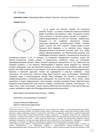 The Transparent Oracle
87
49 − Сатурн
Ключевые слова: Структура, Время, Форма, Терпение, Границы, Меланхолия.
Стихия: Земля.
В то время как Юпитер говорит об экспансии
энергий, Сатурн − о сжатии, стягивании энергии в линейное
время и материю. Это привело к тому, что данная планета
стала считаться, в лучшем случае, унылой и, в худшем, –
крайне депрессивной, но, хотя это качества, выраженные
Сатурном в его наиболее негативном аспекте,
существует множество положительных вещей, которые
можно сказать об этой планете. Сатурн назван в честь
Римского Бога Времени, и он является очень старым
образом учителя в Солнечной Системе. Для того чтобы
хорошо функционировать как физическому существу, нам
необходимо понимать пределы и возможности внешнего и
внутреннего миров, и это те границы, за которыми осуществляет контроль Сатурн. Во
многих отношениях, Сатурн говорит о «взрослении», особенно, когда мы учитываем
трансформирующий процесс, через который проходило большинство из нас, известный как
«Возврат Сатурна», и, как правило, происходящий в возрасте около тридцати лет. Энергии
Сатурна показывают нам, где пролегают границы так, чтобы мы могли выбрать либо остаться
внутри них, либо отодвинуть их до предела. Эта планета управляет также отнимающими много
времени и терпения задачами, такими как садоводство и сельское хозяйство, когда
осознается, что результаты тяжелого труда будут оценены лишь по окончании. Понимание
структуры мира и вознаграждение усилий также приводит эту планету к ассоциации с
профессиональными и материальными амбициями. Эти качества могут быть более резко
выражены в людях Зодиакального знака Козерог, которым управляет Сатурн. Водолей также
находится под управлением этой планеты, наряду с новаторским Ураном, означающим, что
люди этого знака используют знание границ, обеспеченных Сатурном, чтобы проталкиваться
и даже пробиваться через них благодаря революционному мышлению.
День недели под управлением Сатурна – Суббота.
Божества, ассоциируемые с Сатурном:
Сатурн1
(Римская мифология)
Кронос2
(Греческая мифология)
1
Сату́рн (лат. Saturnus) – исконный древнеримский бог, культ которого был одним из самых распространённых в Италии.
Соответствует греческому Кроносу. Его именем названа планета. Святилища Сатурна можно было встретить всюду; многие
местечки и города полуострова названы по имени бога; сама Италия, по преданию, именовалась в древности Сатурновой
землёй (лат. Saturnia tellus). В самом Риме святилище Сатурна, основанное, по преданию, Янусом (по др. Геркулесом),
находилось у подошвы Капитолийского холма и считалось древнейшим остатком доисторической эпохи Лация. Как явствует из
этимологии слова (Saturnus от satus – посев), Сатурн был богом земли и посевов. Ему приписывалось введение в Италии
земледелия, садоводства, культуры винограда, удобрения земли, вследствие чего, как покровитель земледелия и податель
плодородия, он считался, по преданию, доисторическим царём страны, переселившимся из Греции в Италию.
2
Крон, Кро́нос (др.-греч. Κρόνοσ) – в древнегреческой мифологии – титан, младший сын бога Урана (неба) и богини Геи
(земли). Первоначально — бог земледелия, позднее, в эллинистический период отождествлялся с богом,
персонифицирующим время, Хроносом (др.-греч. Χρόνοσ от χρόνοσ – время). Этимология имени Кронос нам неизвестна. Сами
 