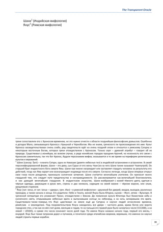 The Transparent Oracle
88
Шани1
(Индийская мифология)
Янус2
(Римская мифология)
греки сопоставляли его с Хроносом-временем, но это нужно отнести к области позднейших философских домыслов. Ошибочна
и догадка Мало, связывающего Кроноса с Кришной и Чернобогом. Мы не знаем, греческого ли происхождения это имя. Культ
Кроноса засвидетельствован очень слабо, ряд свидетельств идёт из очень поздней эпохи и относится к римскому Сатурну и
некоторым восточным богам, которых греки отождествляли с Кроносом. Только серп – древний атрибут – говорит об их
природе. Существовал у ионийцев, во всяком случае, в ряде ионийских городов праздник Кроний, но исконность его связи с
Кроносом сомнительна, так что бог Кронос, будучи персонажем мифов, оказывается в то же время на периферии религиозных
культов и верований.
1
Ша́ни (санскр. Śani) – планета Сатурн, одна из Наваграх (девяти небесных тел) в индийской астрономии и астрологии. В своей
персонифицированной форме, Шани – это дева, сын Сурьи от его жены Чхаи (из-за чего Шани также называют Чхаяпутрой). Он
старший брат индуистского бога смерти Ямы. Шани при жизни награждает или заставляет страдать человека за результаты его
действий, тогда как Яма карает или вознаграждает индивида после его смерти. Согласно легенде, когда Шани впервые открыл
свои глаза после рождения, произошло солнечное затмение. Шани считается величайшим учителем. Он приносит много
страданий тем, кто следует пути предательства и несправедливости. Он рассматривается как величайший благожелатель
и как дающий величайшие страдания. В индуистском искусстве, Шани изображают с кожей тёмного цвета, одетым в
чёрные одежды, держащим в руках меч, стрелы и два кинжала, сидящим на своей вахане – чёрном вороне, или злым,
уродливым стариком.
2
Я́нус (лат. Ianus, от лат. Ianua – «дверь», греч. Иан) – в римской мифологии – двуликий бог дверей, входов, выходов, различных
проходов, а также начала и конца. Его родители: Небо и Геката, женой Януса была Ютурна, сыном – Фонт, зятем – Вультурн. В
греческой литературе его упоминает Прокл, отождествляя с Зевсом. До появления культа Юпитера был божеством неба и
солнечного света, открывавшим небесные врата и выпускавшим солнце на небосвод, а на ночь запиравшим эти врата.
Существовало также поверье, что Янус царствовал на земле ещё до Сатурна и научил людей исчислению времени,
ремёслам и земледелию. Под покровительством Януса находились все двери – частного дома, храма богов или ворота
городских стен, а так как он вёл счет дням, месяцам и годам, то на пальцах его правой руки было начертано число CCC(300), а на
левой – LXV(65), в сумме эти числа означают число дней года. По имени Януса названо начало года, первый его месяц –
януарий. Янус был также патроном дорог и путников, и почитался среди италийских моряков, веривших, что именно он научил
людей строить первые корабли.
 